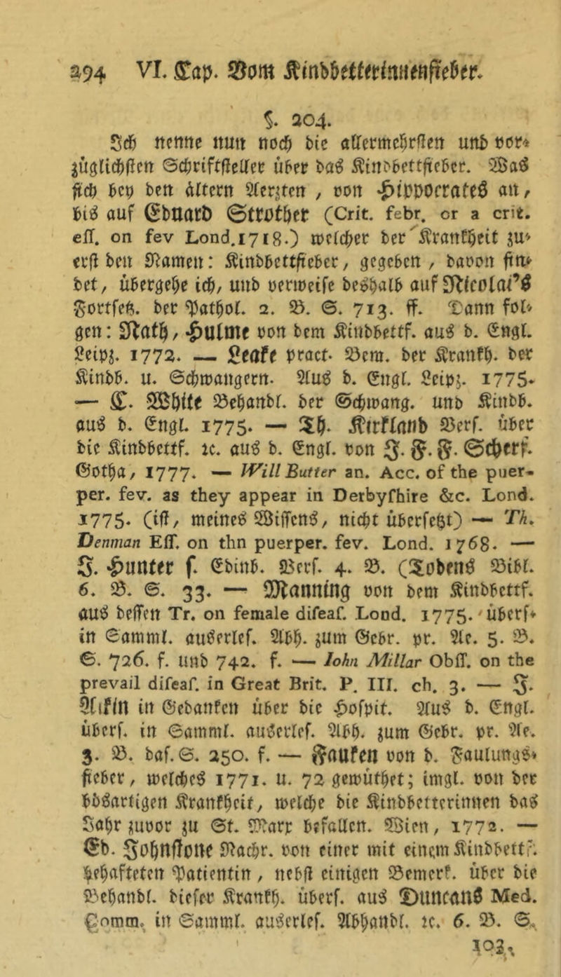 S94 VI. £ap. $om %. 204. Seb nenne nutt noch bie atfermcbrßen unb twr* jüglicbflcn ©cbriftffeller über ba« Äittbbettftebcr. 2Öa« ftcb bet) bett ültern Sterben , ron ^iPDOfrafe« ait /- bi« auf (^bUarD 6trotber (Crit. febr. er a crit. eff. on fev Lond.1718.) rpebd^er ber' $rattftjeit $u* erfi beu Sftamen: SÜinbbcttftcber, gegeben, baren fm* bet, übergebe icb, uttb uermeife be«balb auf Btlcolai9# Sortfeft. ber 2. 23. ©. 713. ff. Tarnt fol* gen: -jpulme ron bem Äinbbettf. au« b. engl. 2eip$. 1772. — geafe pract- 23cm. ber Äranty. ber Sinbb. u. ©cbmangern. 2lu« b. engt. Scipt. i?75* — S£i)ile 23ebanbl. ber ©cbmang. unb Äittbb. au« b. £ngl. 1775. — Äirflnnb S5erf. über bte Äinbbettf. :c. au« b. engl, ron J$. g. @c&amp;erf. ©Otf)a, 1777. — JVill Butter an. Acc. of the puer- per. fev. as they appear in Derbyfhire &amp;c. Lond. 1775* (iff/ meine« 2ÖitTcn«, nicht übcrfe«t) — Th. Denman Eff. on thn puerper. fev. Lond. 1768- — 5. *£>utuer f. ebinb. SBcrf. 4. 23. (5oben« 23ibi. 6. 23. ©. 33. —* Panning uott bem Äinbbettf. au« beffett Tr. on female difeaf. Lond. 1775. Überf* in ©amrnl. au«erlef. 2lbb- sum ©ebr. pr. Sie. 5. 23. ©. 726. f. Unb 742. f. ■— lohn Miliar Obff. on the prevail difeaf. in Great Brit. P. III. ch. 3. — ^5. 9ftfln itt ©ebanfen über bic £ofpit. 2lu« b. engl, überf. in ©amrnl. au«erlef. 2lbb. $um @cbr. pr. 9fe. 3. 23. baf.e. 250. f. — ftaufen ron b. Faulung«» fteber, mclcbc« 1771. u. 72 gemütbet; imgl. pon ber bb«artigett Äranfbeif, melcbe bie SSinbbettcrimten ba« Sabr juror ju ©t. Sftarr befallen. SBien, 1772- — (£b. SobnffoW fftaebr. ron einer mit einem Äinbbettr. gehafteten Patientin , nebfl einigen 23entcrf. über bie Söebanbl. biefer Äranfb- überf. au« IDunftm« Med. gnmtn. in ©amml. au«erlef. 2tbbßttbf. k. 6. 23. ©.