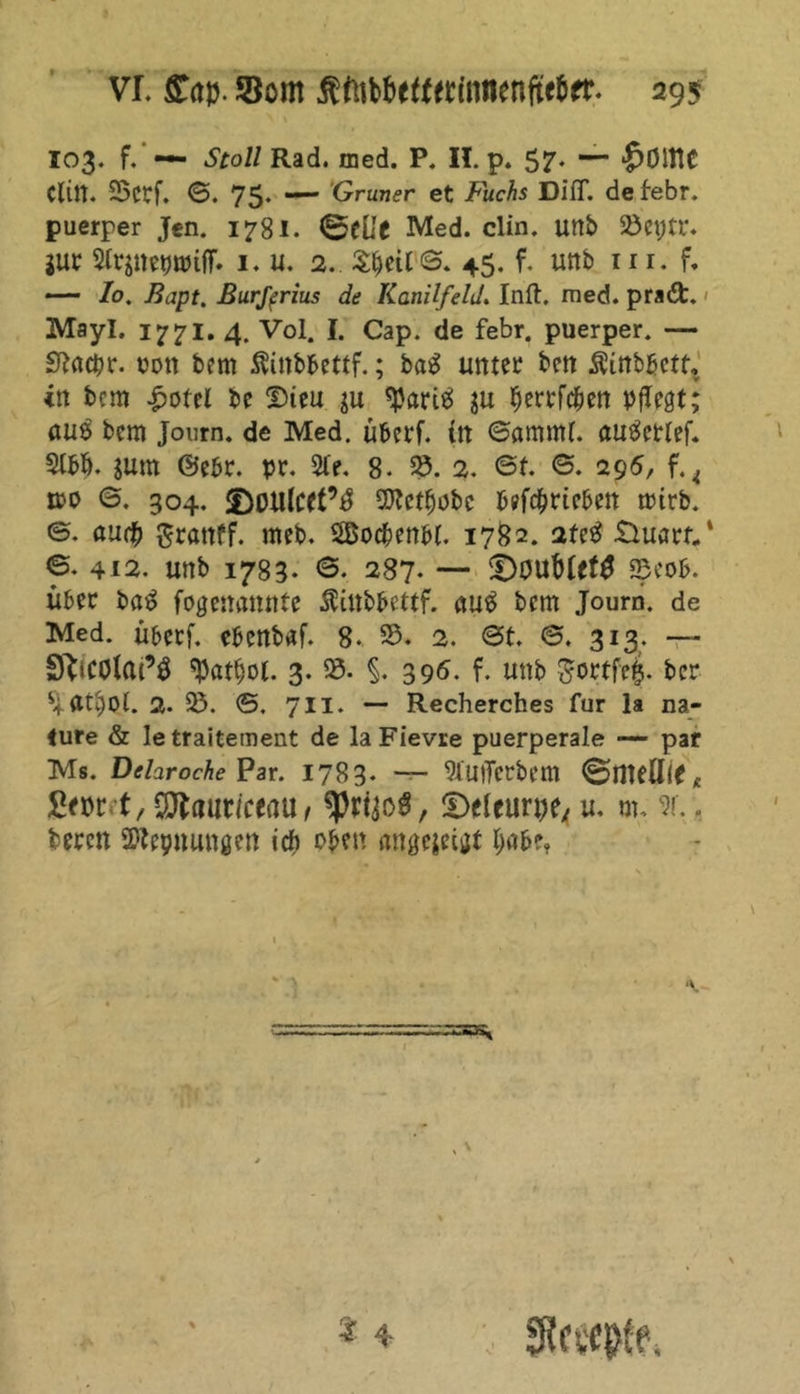 103. f. — Stoll Rad. med. P. II. p. 57- $ÖltlC Cliit. SBcrf. ©. 75. — Grüner et Fuchs Diff. defebr. puerper Jen. 1781. ©fCf Med. clin. unb 93eptr. jur 2irsnet)tt>iff. 1. u. 2. Sljeir©. 45. f. unb in. f. — Io. Bapt. Burferius de Kanilfeld. Inft. med. pra&amp;. Mayl. 1771. 4. Vol. I. Cap. de febr. puerper. — Sfatcpr. $on bem Äinbbettf.; bag unter ben Äinbbctf, in bern £otel be Dteu ju <Pariä gu perrfepen pflegt; auS bem Journ. de Med. überf. in ©ammt. autfettef. 2tbb. jum ©ebr. pr. 5fe. 8- 25. 2. ©f. ©. 295, tue ©. 304. fDotllcet’^ SCRct^obc betrieben rnirb. ©. aurp grattff. meb. Socpenbl. 1782. 2fe3 £luarf/ ©. 412. unb 1783. <3. 287. — Ü)0Ub(ef£ S3eob. über ba$ fogenatutte Äinbbettf. au$ bem Journ. de Med. überf. ebenbaf. 8. 25. 2. ©t. ©. 313. — SftiCOtai’S $at$ol. 3.93. §. 396. f. unb gortfe§. ber atpot. 2. 25. ©. 7II. — Recherches für la na- <ure &amp; letraitement de laFievre puerperale — par Ms. Delaroche Par. 1783. — 2IU)Terbem ©null!* * fiwet, Sttauricenu, «Prfjofl, ©eleurpe^ u. m. w., bereu SWeynungen ieft oben angegeigt pabe* ‘V.