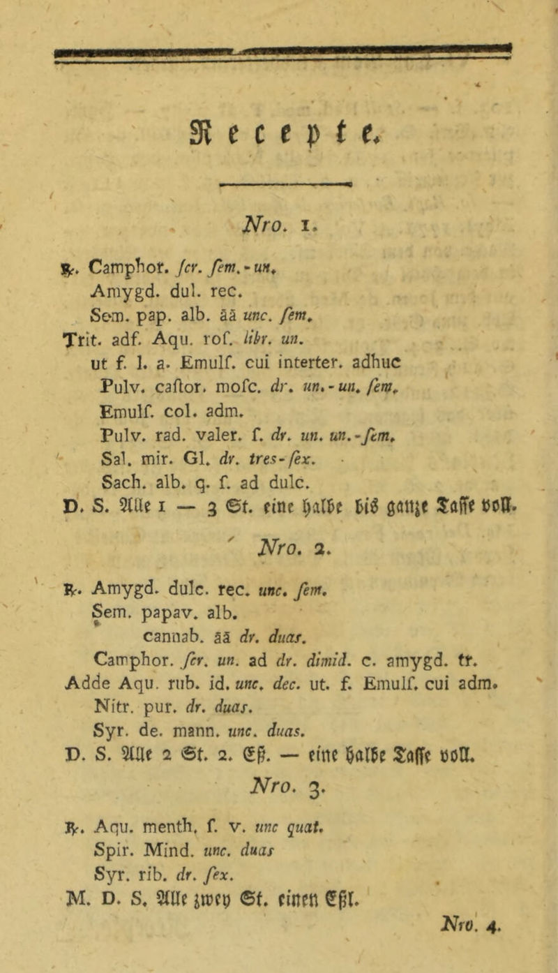 31 e c t p t t. Nro. i. JV* Camphot. Jcy. fern. - uh, Amygd. dul. rec. Sem. pap. alb. ää unc. fern, Trit. adf. Aqu. rof. iibr. un. ut f. 1. a. Emulf. cui interter. adhuc Pulv. caftor. mofc. dr. un.~un.fm. Emulf. col. adm. Pulv. rad. valer. f. dr. un. un.~fcm. Sal. mir. Gl. dr. tres-fex. Sach. alb. q. f. ad dulc. D. S. 2lUe i — 3 ©t. eine lyxlU gattje SfljTe t50H- Nro. 2. IV. Amygd. dulc. rec. unc. fern. Sem. papav. alb. cannab. ää dr. duas. Camphor. fer. un. ad dr. dimid. c. amygd. fr. Adde Aqu. rub. id. unc. dec. ut. f. Emulf, cui adm. Nitr. pur. dr. duas. Syr. de. mann. unc. duas. T>. S. 20le 2 ©t. 2. dl — eine mti Salfc mH. Nro. 3. IV. Aqu. menth, f. v. unc quat. Spir. Mind. unc. duas Syr. rib. dr. fex. M. d. s, 2We im\) ©f. einen CEfjl.