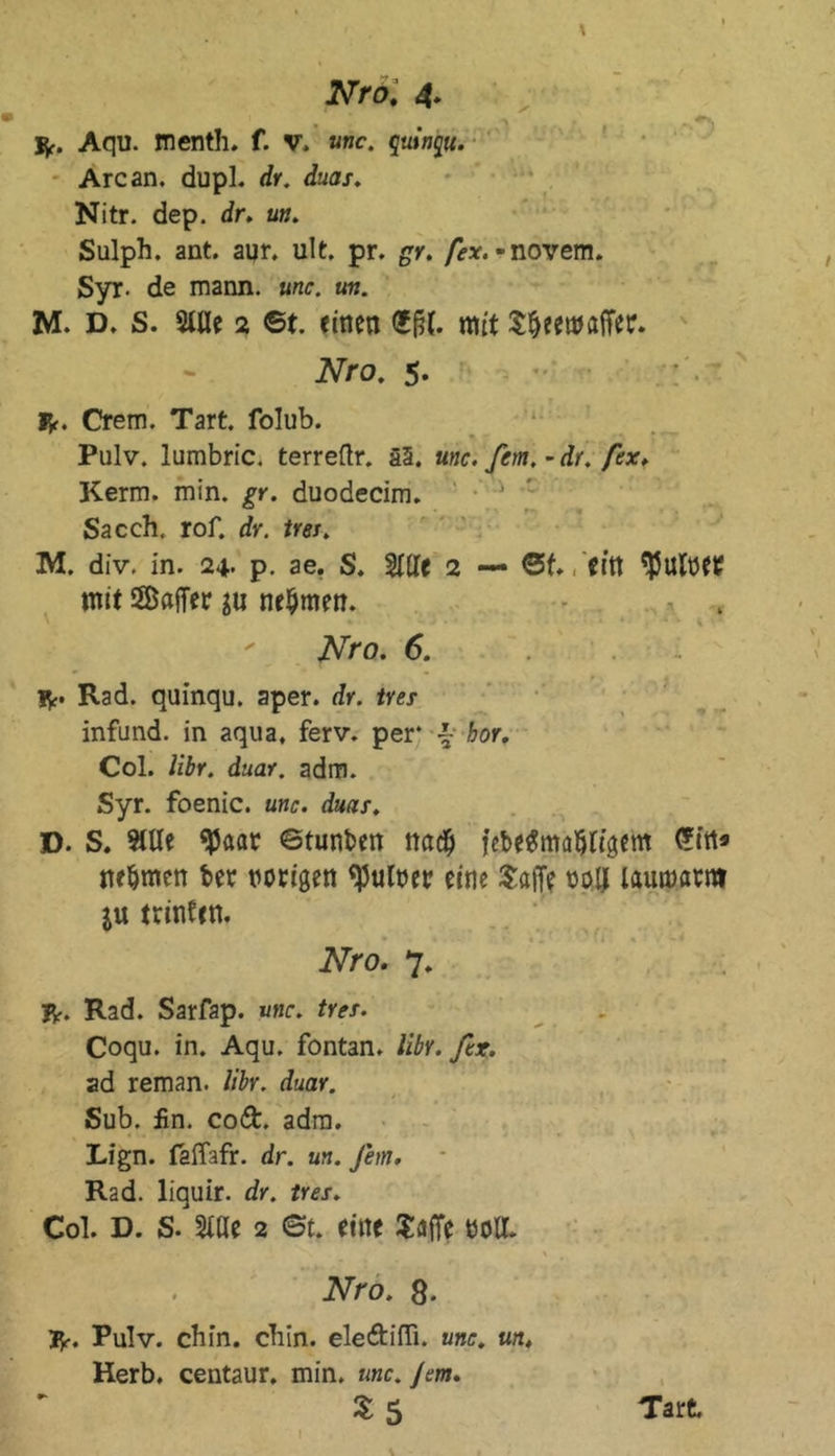 Vf. Aqu. menth. f. V, «wc. quinqu. Are an. dupl. dr. duas. Nitr. dep. dr. un. Sulph. ant. aqr. ult. pr. gr. [ex.~ novem. Syr- de mann. unc. un. M. D. S. Stile 2 6t. einen 6ßf. mit SljeemajTer. Nro. 5. Vf. Crem. Tart. folub. Pulv. lumbric. terreftr. ä3. unc. fern, - dr. fex. Kerm. min. gr. duodecim. ' •' * Sacch. rof. dr. tres. M. div. in. 24- p. ae. S. Stile 2 — 6t., Citt $Utnet mit ©affet $u nehmen. Nro. 6. Vf. Rad. quinqu. aper. dr. tres infund. in aqua, ferv. per* •£- hör. Col. libr. duar. adm. Syr. foenic. unc. duar. D. S. Stile 95aar ©tunken na# febe^ma^rfgem <?fn» nehmen bet notigen Aulner eine Saffe nolt lautoatnt j« trinten. Nro. 7. Vf. Rad. Sarfap. unc. tres. Coqu. in. Aqu. fontan. libr. fex. ad reman. libr. duar. Sub. fin. co£t. adm. Lign. faffafr. dr. un. Jem. Rad. liquir. dr. tres. Col. D. S. Slße 2 6t. eine Suffe nett. Nro. 8. Vf. Pulv. chin. ebin. ele&ifli. unc. un. Herb, centaur. min. unc. Jem. l