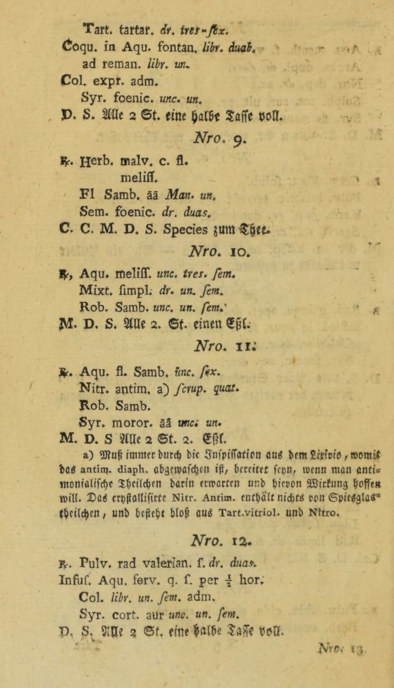 •r Tan. tartar. tfr. trer-ßx. Coqu. in Aqu. fontan. libr. dual. ad reman. libr. un. Col. expf. adm. Syr. foenic. unc. un. p. S. Me 2 6t. eine $al6e Sajfe WH. Nro. 9. &amp;. Herb. tnalv. c. fl. melifl. Fl Samb. ää Man. un, Sem. foenic. dr. duas. C. C. M. D. S. Speries Jllttt $&amp;ee* Nro. 10. V ,1h. • 'y • * ■ ' 1 It-, Aqu. melifT. unc. Ires. fern. Mixt, fimpl. dr. un. fim. Rob. Samb. unc, un. fern.' • f JM. D. S. Sille 2. 6t. einen Sfjt.- Nro. 11: Me. Aqu. fl. Samb. unc. fax. Nitr. antim. a) fcrup. quat. Rob. Samb. Syr, moror. ää unc. un. M. D. S Stile 2 6t. 2. €fif. a) «Dfuj? ittintrt burd) bic Stifpiffafion ou^ btm Slrjeioto, womit bag aatinj. diaph. abgctpöfc^cn t{l, brrctfrf ftpn, wenn man cnti= ntom'alift^c Ibcttcbfn bartit rrtrartm unb bta>on SBirfung hoffe« totU. ©0$ crpilaUifictc Nitr. Antim. enthalt tiid)tß con ©pteäglatr* fbeildjctt / Utlb befielt Moj* ÖUä Tart.vitriol. unb Nitro. Nro. 13. R-. Pulv. rad valerian. f. dr. duas-. Infuf. Aqu. ferv. q. f. per { hör. Col. libr. un. fern. adm. Syr. cort. aur unc. un. fern. D. S. 5W 2 6t. eine Salbe Saffe veß. .' - '*■ NrDj t'V