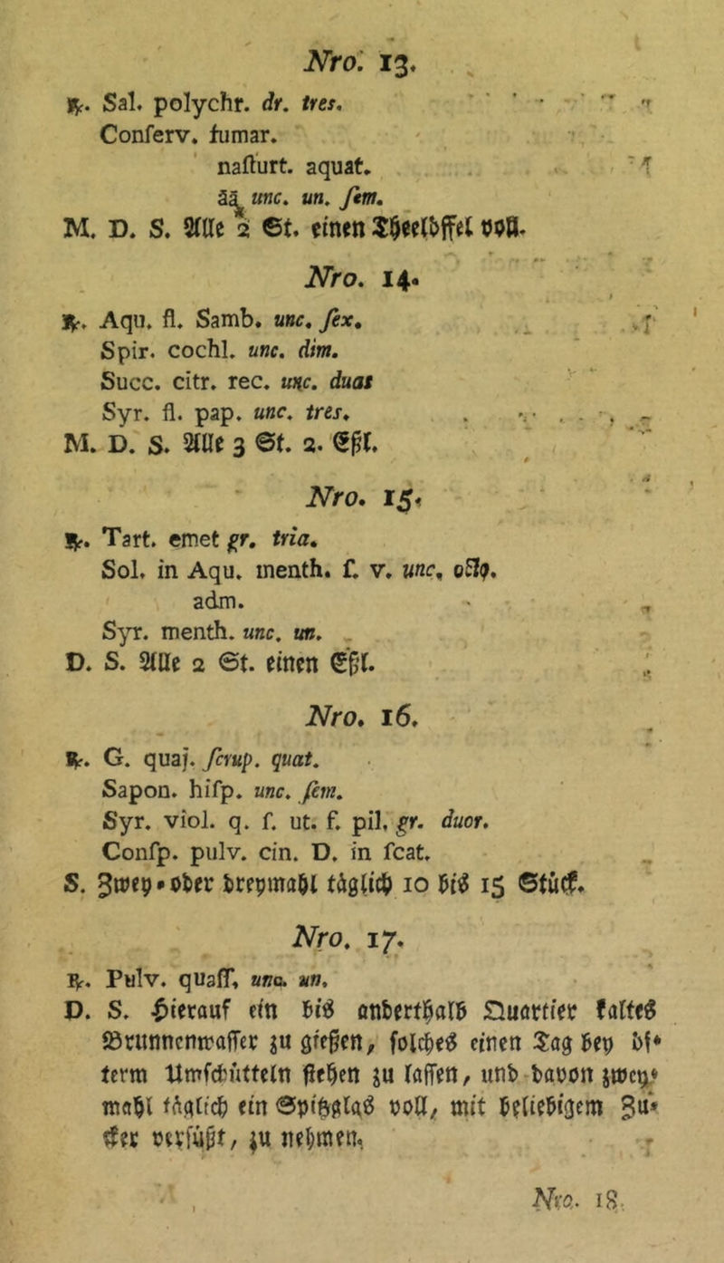 fr. Sal. polychr. dr. tres. ' ■  *. Conferv. fumar. nafturt. aquat. : T ää «nc. an. ftm. M. D. S. 2ttle 2 6t. einen Stjeelbffei wB. «a. r « Nro. 14. * 1 3fr. Aqu. fl. Samb. anc. fex. ,; Spir. cochl. aw. d/m. Succ. citr. rec. unc. duas Syr. fl. pap. unc. tres. . ..... . - M. D. S. 2tUe 3 @t. 2. <5fjt. iVro. 15. Kr. Tart. emet gr. tria. Sol. in Aqu. menth. f. v. war, oty. adm. Syr. menth. unc. un. D. S. Stile 2 6t. einen Sjfjr. Nro. 16. _ * fr. G. quaj. ßrup. quat. Sapon. hifp. unc. fern. Syr. viol. q. f. ut. f. pil. gr. duor. Confp. pulv. ein. D. in feat. S. gtwpMtöer brepma&amp;l täglich 10 Ui 15 ©tu#* Nro. 17. fr. Pulv. quatf, una. un, D. S. hierauf ein Ui anbert^alb Suattiee faltet Sörunnemraffee ju gieren, folcpetf einen Sagbep bf* term Umfcfcütteln flehen ju taffen, unb bauott jmcp* mahl f<tyttd) ein ©piftglaä noff, mit beliebigem Bu* #ee wvfujjt, ju nehmen, Nw. 18