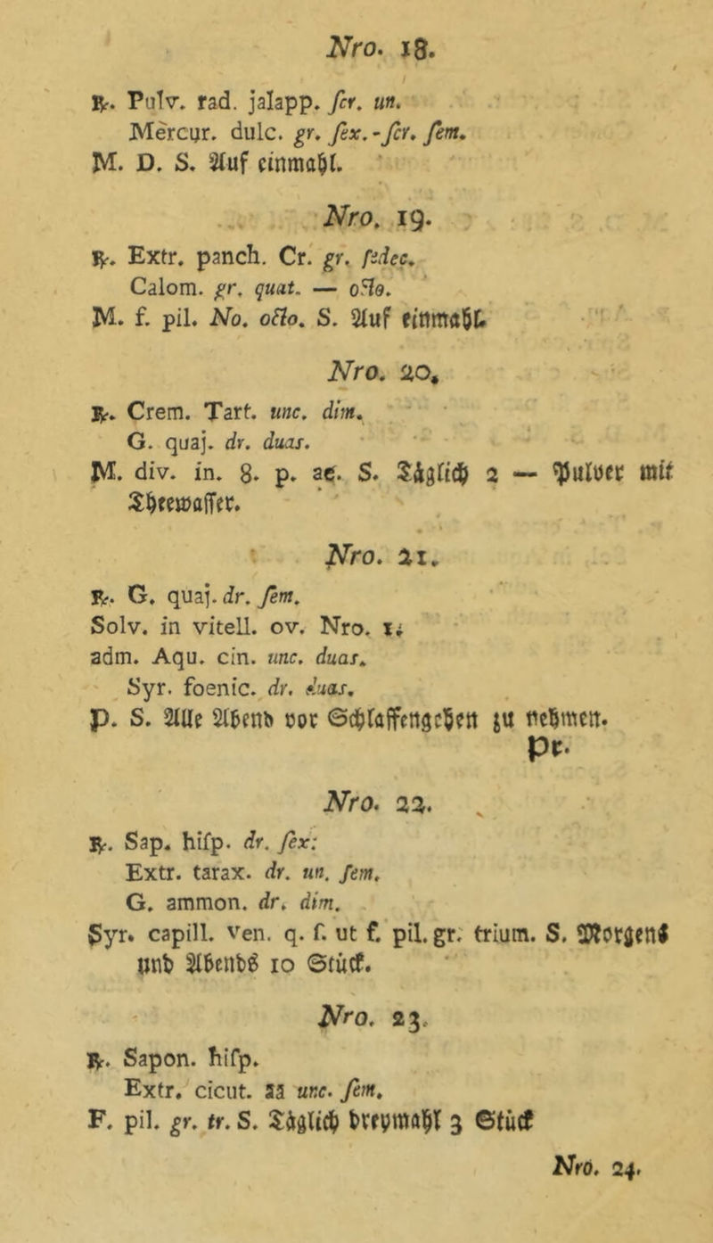 t Br. Pulv. rad. jalapp. fcr. un. Mercijr. dulc. gr. fex. - fcr. fern, M. D. S. Stuf einmal. Nro. 19. R. Extr. panch. Cr. gr. ßdec. Calom. gr. quat. — o5fo. M. f. pil. No. oäo. S. Stuf einmöÖt» Nro. sto, r. Crem. Tart. unc. dm. G. quaj. dv. duas. M div. in. 8. P* atf. S. Sfoti# 2 — ^utuer mit S&teroajfer. • ■ * Nro. ax. R. G. quaj.dr.y2m. Solv. in vitell. ov. Nro. i; adm. Aqu. ein. unc. dua/» Syr. foenic. dr, duas. p. S. 2tUe Stfcem* cor ©djtaffettgcSett ju nehmen:. pr. jVro. 22. R. Sap. hifp. dr. fex: Extr. tarax. dr. km. /<>?». G. aramon. dr. dim. ßyr. capill. ven. q. f. ut f. pil. gr. trium. S. unt> St&enbS 10 ©tücf. Nro. 23, R. Sapon. Jiifp. Extr. cicut. 33 unc. fern. F. pil. gr. tr. S. bVfpmfltjt 3 ©tütf