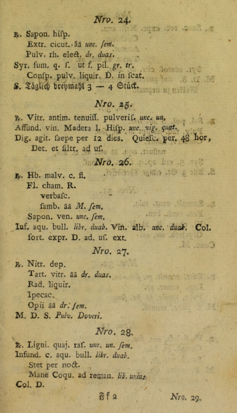 '■v» b / \ X Nro. 24, f '•> ^ > 1 f ■ R. Sapon. hifp. Extr. cicut.>ää unc. fern. Pulv. rh. eleft. dr. duas. Syr. fum. q. f. ut f. pil. gr. tr. Confp. pulv. liquir. D. in fcat. S. Siflltcfc taeptnajl 3 — 4 fctücf. . % :o io'4): Nro. 25. V* * R. Vitr. antim. tenuiff. pulverif. awc. un. Affund. vin. Madera 1. Hifp. unc. vig, quat., '. Dig. agit. faepe per 12 dies. Quiefe. per. 48 Det. et filtr. ad uf. , „ j ,1 **• • ■* . > . ** * • J 1 i t J s * 1 Nro, 26. R. Hb. malv. c. fl. * • ’ Fi. cham. R. verbafc. famb. ää M. fern. Sapon. ven. unc. fern. Iaf. aqu. bull. libr. duab. Vin. alb, unc. duat, Col. fort. expr. D, ad. uf. ext. Nro. 27. R. Nitr. dep. Tart. vitr. ää dr. duas, Rad. liquir, Ipecac. Opü ää dr. fern. M. I). S. Puh. Doveri. Nro. 28. R. Li gm. quaj. raf. unc. un. fern. Infund. c. aqu. bull, libr. duab. Stet per nod. Mane Coqu. ad reman. üb. umar Col. D.