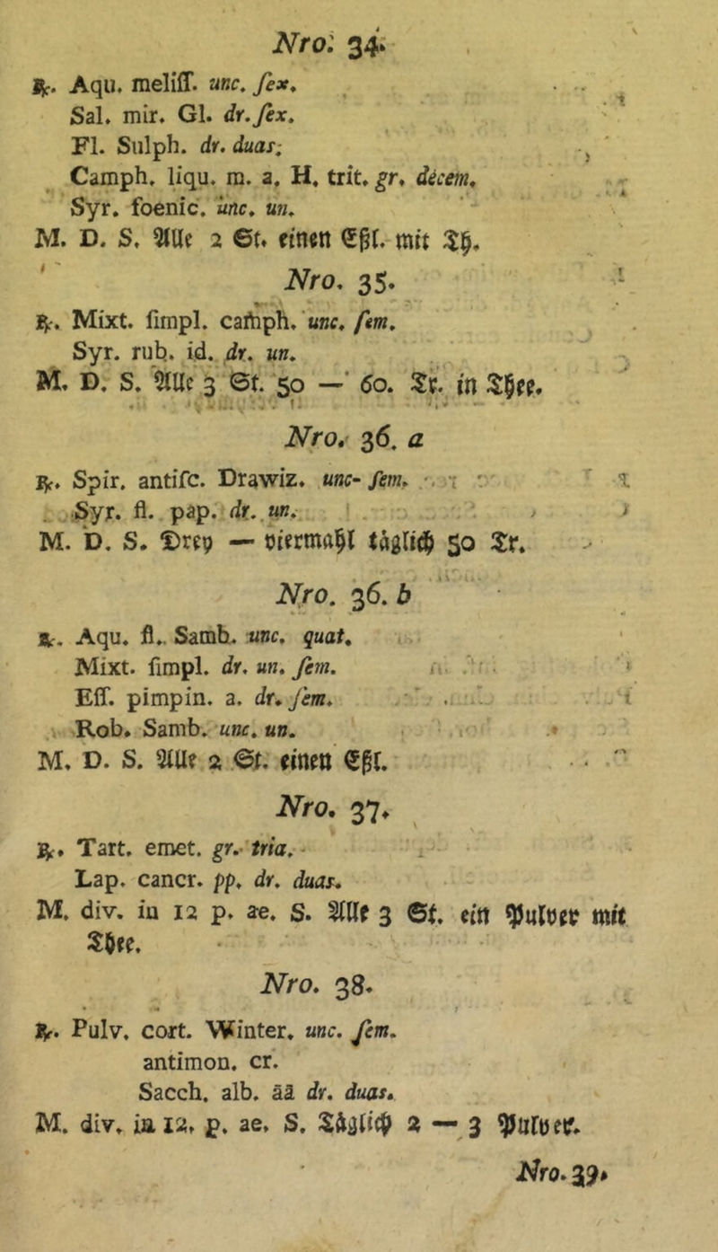 Ijf. Aqu. meliff. unc. fex, Sal. mir. Gl. dr.fex. Fl. Sulph. dr. duar. Camph. liqu. m. a. H, trit. gr, decem. Syr. foenic. unc. a». M. D. S. 5tUc 2 6t* einen (Sfjl. mit Slj. Nro. 35. *V. Mixt, fimpl. cartiph, a»f. fern. Syr. rub. id. dr. iw. M. D. s. 5lUc 3 6t. 50 — 60. St. in S$ee. - ' • \ - I.. . * t • *»* Nro. 36. a iV. Spir. antifc. Drawiz. unc-fern. *. Syr. fl. pap. dr. «b. M. D. S. ‘Drep — niermaljl tägli# 50 Sr. _ ... Nro. 36. b Är. Aqu. fl.. Samb. unc. quat. Mixt, fimpl. dr. un. fern. Eff. pimpin. a. dr. fern. Rob. Samb. unc. un. M, d. s. 3Uie 2 6t. einen €(51. v 1 > * K . y A ; J - > iViro. 37. $•. Tart. emet. gr. tria. Lap. cancr. pp. dr. duar. M. div. in 12 p. a-e. S. 2Wf 3 ©t. ein <)5iMer mit S$ee. Nro. 38. • -im * f 1^. Pulv. cort. Winter, unc. fern. antimon. er. Sacch. alb. ää dr. duar. M. div. iai». p. ae, S. SMi# 2 — 3 Jtfro. 39#