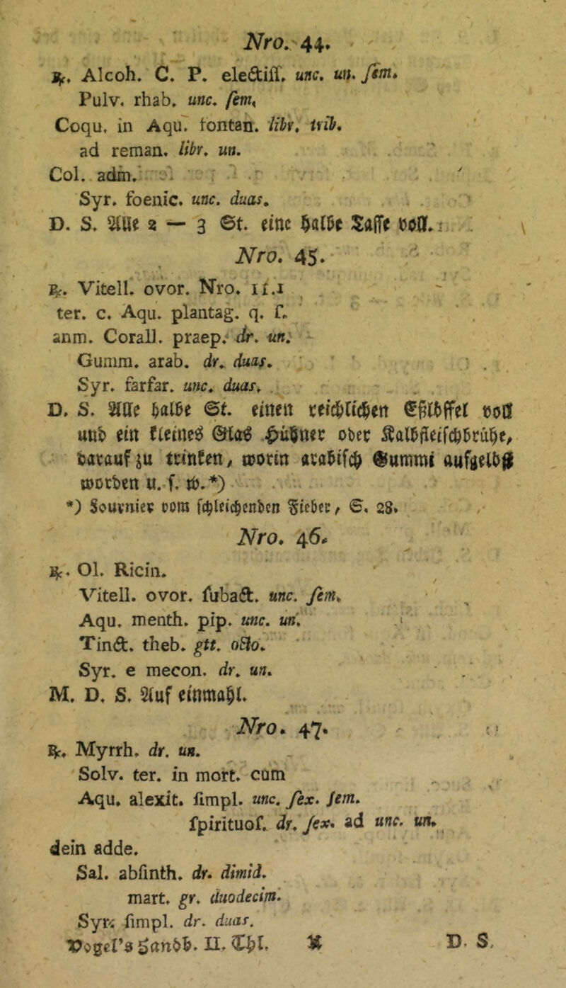 Alcoh. C. P. eledtilT. unc. un. ßm* Pulv. rhab. unc. ßmK Coqu, in Aqu. tontan. liU. uib. ad reman, libr. un. Col. adxn. Syr. foenic. unc. duas. D. s. Stile 2 — 3 ©t. eine Wt $a(Te boQL 1 Nro. 45* Vitell. ovor. Nro. it.i ter. c. Aqu. plantag. q. f„ anm. CoralL praep.- dr. un. Gunim. arab. dr. duzs. Syr. farfar. unc. duas. D. S. Stile balU <5t. einen reichlichen Süffel t50Ö unb ein fieineS @ta£ £uöner ober ftal&ffeifc&brahe, bataufju teinfett, n>orin aeabif# @umroi aufaelb# toorben u. f. $.*) *) Souvmee oora fctyldc&cnbcn Sicbcc , ©. 28. Nro. 46* ■ m Kc. Ol. Ricin. A 1 ' Vitell. ovor. fubaft. unc. ftm. Aqu. menth. pip. unc. un. ' J\ Tind. theb. gtt. oflo. Syr. e mecon. dr. un. M. D. S. Stuf einmal. Nro. 47. E|f. Myrrh. dr. un. Solv. ter. in mort. cam Aqu. alexit. fimpl. unc. ßx. Jem. fpirituof. dr. ßx. ad unc. un. dein adde. Sal. abfinth. dr. dimid. mart. gr. äuodecim. Syr* fimpl. dr. duas.
