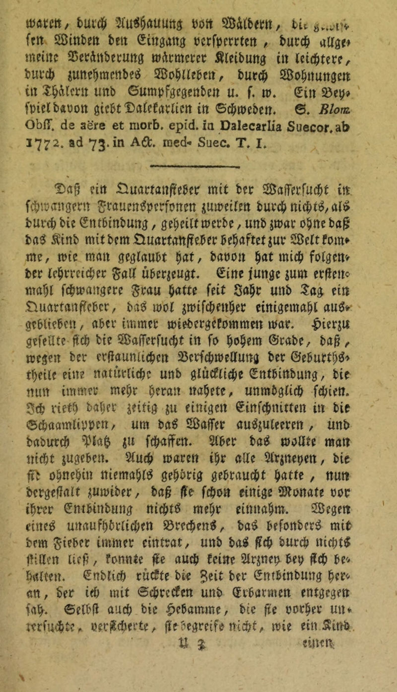 mm, tut# 3C««5auuttÄ wtt Silbern, tu fett Sinben bett (Eingang ocrfpemen , bucch allge* meine 25erdnbetung mirmerer Sleibung tn letztere, bureb junebmenbetf Sohllebett, butch Sehnungen tu Xbalcru unb ©umpfgegenben u. f. w. (Ein 23etj» fpielbäüon gicbtQalefarlicn in ©cbweben. ©. Blom ObflT. de aere et morb. epid. itt Dalecarlia Suecor,ab 1772. ad 73. in Adt. med* Suec. T. I. Srnf? ein Quartaufteber mit ber Safierfucbt in febwangern £*rauen3pcrfonen jmreilen bureb nicht#, al£ bureb bie (Entbinbung, geheilt merbe, unb $mar ohne baf? ba# Äinb mitbem Quartanfieber behaftet jur Seit Fom* me, miß man geglaubt hat, baoon bat mich folgen> ber lehrreicher ^air überzeugt. (Eine junge jum erflem mahl febmangere $rau batte feit Sahr unb Sag ein Quartanfieber, ba# mol $ttufcbenber einigemabl au#* geblieben, aber immer wiebergeFommett mar. £ier$u gefeilte ftcb bie Safferfucbt in fo hohem ©rate, baft , wegen ber crfiaumicbcn 23crfcbroelluna ber ©eburtb#* tbeile eine natürliche unb glucfliebe (Entbinbung, bie mm immer mehr heran nahete, unmöglich febien. 3d? rietb baljer zeitig $u einigen Sinfcbnitten in bie ©cbaamliyyen, um ba# Saffer au#juleeren , unb babureb 'Plafc $u fdürfen. Slber ba# molfte man nicht sugeben. Sluch mären ihr alle 2lr$net>en, bie ft> ohnehin niemahl# gehörig gebraucht tyattt , nun bcrgefialt üumiber, baft ft> fchon einige üftonate oor ihrer (Entbinbung nichts mehr einnahm. Segen rittet unaufhörlichen Brechen#, ba# befonber# mit bem §ieber immer cintrat, unb ba# fleh burch nichts fhtten lieft, fonnte fte auch leine 2lr$ney bey ftcb be* halten. (Enblicö ruefte bie %tit ber (Entbinbung her* an, ber ich mit ©cbrccfcn unb (Erbarmen entgegen fa^. ©elbft and; bie Hebamme, bie fte oorher un* wfuebte,. oer^cöerte, fit begreife nicht, wie ein.Sinb bi 9. einen.