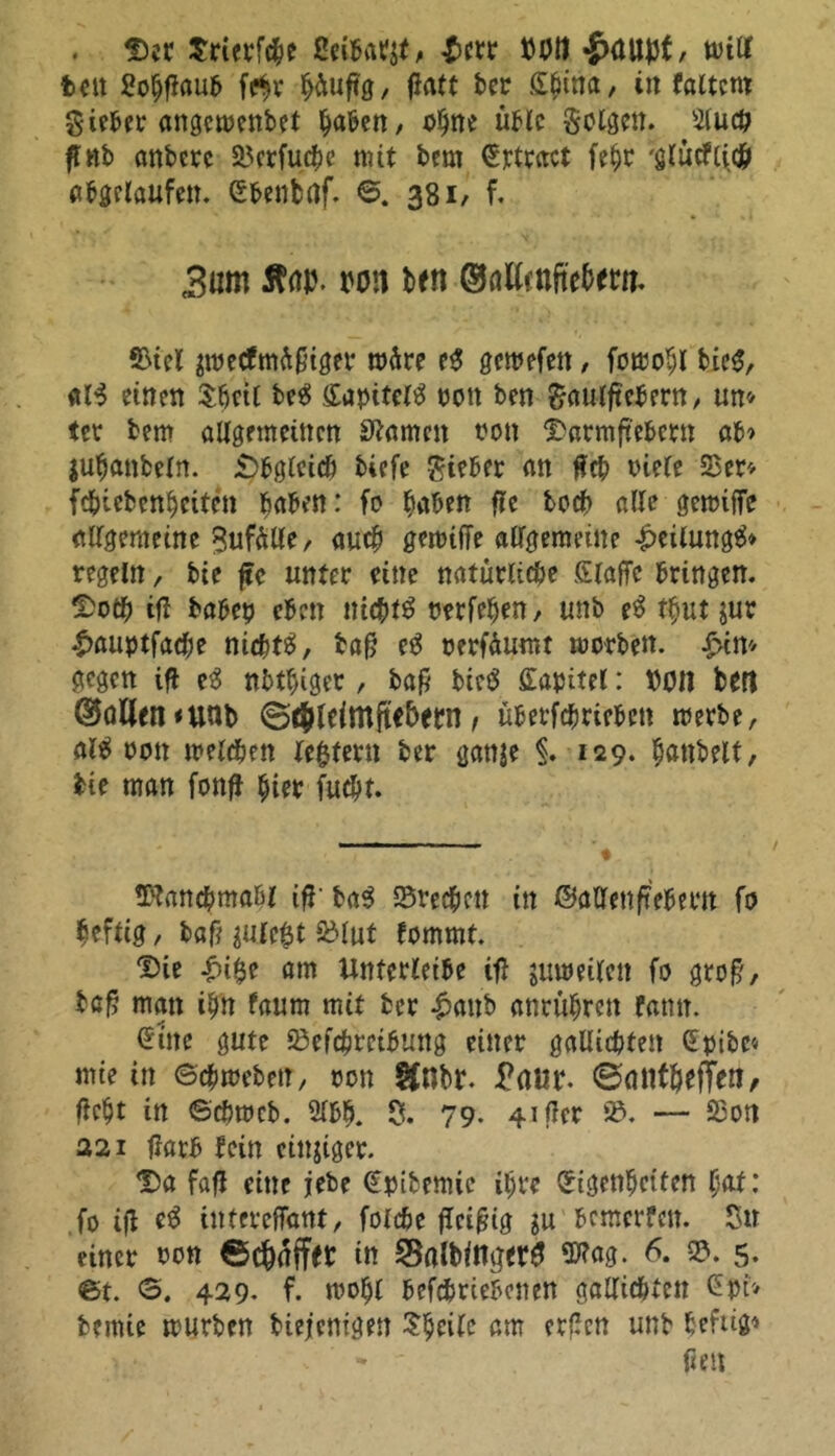 . Der Srierfche ßeibatjt, £crr t)P11 •jKUljJt, will fcctt Sohfiaub fe$r häufig / fiatt ber £6ina, in faltcro gteber angcwenbet haben, ohne üble folgen. Sluch fl nb anberc SBcrfuche mit bem Ertract fehr 'glucf(i.ch abgelaufen. Ebenbaf. 6. 381, f. 3um Ä(iu. mm Mn SöilmfteMrn. 5>icl peefmüfnger märe e$ gewefen, fowohl bie£, dB einen Sh«l beg EapiteB oon ben gaulftebent, un» tet bem allgemeinen Slawen non Darmftebcrn ab» jufjanbeln. Obgleich tiefe lieber an Heb oiele 23er» fchiebcnhcitcn haben: fo haben fle hoch alle gewijfe allgemeine Sufälle, auch gemtffe allgemeine £eilung& regeln, bie ftc unter eine natürliche Stoffe bringen. Do# ifl habet? eben nichts Perfeljen, unb e$ t$ut jur £auptfa#e ni#B, tafi e3 oerfäumt worben, £in» gegen ifl eS nbthiger , bap btc$ Kapitel: MM beit ®öKen<unb ©(jjldmftf&ern, übertrieben werbe, aB non welchen le^fern ber gattje §. 129. hantelt, bie man fonff hier fucht. Wanchmaöl ifl- baß Brechen in ©allenftebertt fo heftig, bafi julefct SBlut fommt. Die i>i$e am Unterleibe ifl juweilen fo groff, tefi man ihn faum mit ber £anb anrühren fatm. Eine gute SBefcbreibung einer gallicbten Epibc* mie in Schweben, oon Ifnbr. £aur. ©(UltMfTen, ficht in ©ehweb. 2lbh. $. 79. 41 flcr 95. — 23on 22i flarb fein einiger. Da fafl eine jebe Eptbemic ihre Eigenheiten hat: fo ifl e$ intereffant, foldje fleißig gu bemerfett. Sn einer nem ©chnffer in Safoinger# wag. 6. 2?. 5. ©t. S. 429. f. wohl befchriebcnen gallichten Gpt» bemie würben biefenigen Sh eile am erflcn unb befug» - firn