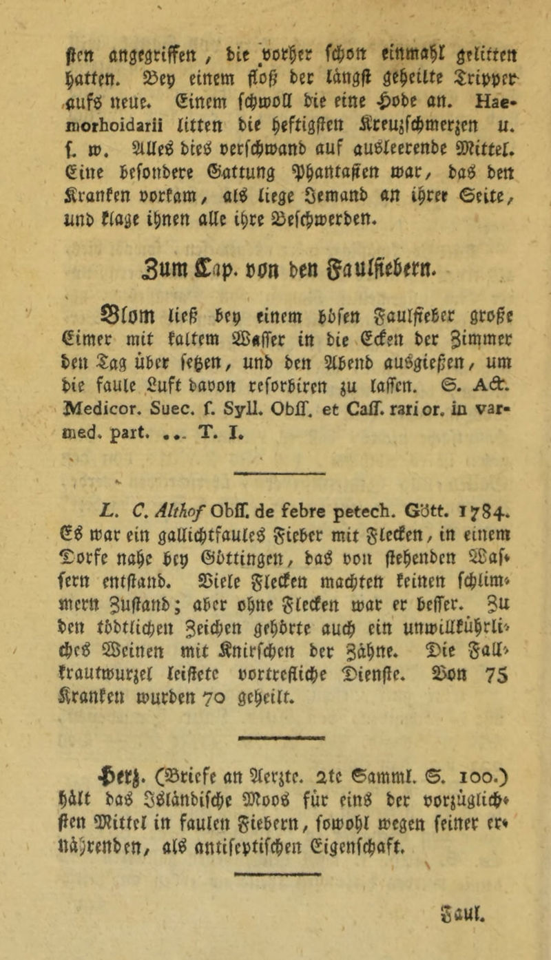 firn angegriffen , bie «orher fd^ott einmal gflittm Ratten. 25ep einem fffoff ber tdngfl feilte Tripper rduftl neue* (Einem fchmotl bie eine £obe an. Hae- morhoidarii litten bie h«ftigftett Äreusfchmer$en u. f. m. 2Ule$ bieö rerfchmanb auf «uäleerenbe bittet. (Eine befottbere Gattung $$atttaffea mar, baß bett Sranfen porfam, al$ lim Semanb an ihrer Geite, tmb flage ihnen alte ihre ^efchmerben. 3«ra flup- von ben gaulfiebeen. ' I SBfom lief? bep einem bbfen gaulfteber groffe Ginter mit füttern 2B«fTer in bie Gefeit bet Simmer bett Sag über fepen, unb ben Stbenb auegiefjen, um bie faule Suft baoon reforbiren $u taffen. 6. Ad. Medicor. Suec. f. Syll. ObiT. et CaiT. rarior. in var- tued. part. ... T. I. L. C. Althof Obff. de febre petech. G'dtt. 1784. G$ mar ein gallichtfauleS Riebet mit Slecfen, in einem £orfe nahc betj Güttingen, baß reut flehenbcn 5£af* fern entffanb. SSiele Slecfen machten feinen fchlim* mcrn Suffanb; aber ohne gierten mar er beffer. %u bett tbbtlichett Seichen gehörte auch ein uttmillführli'' chc£ SÜÖcinen mit Änirfchcn ber Sahne. $ie gall* frautmurjel leiffctc rortrcffiche Dienffe. 2>on 75 Äranfen mürben 70 geheitt. ■tety. C^ticfe an 5terjte. 2tc Gamml. G. 100.) hdtt baß t^tdnbifche SDfooä für eins ber porjügii#* flen bittet in faulen fiebern, fomoht megen feiner er» nd^renbett/ alß antifeptifchen Gigettfchaft. 55 aut.