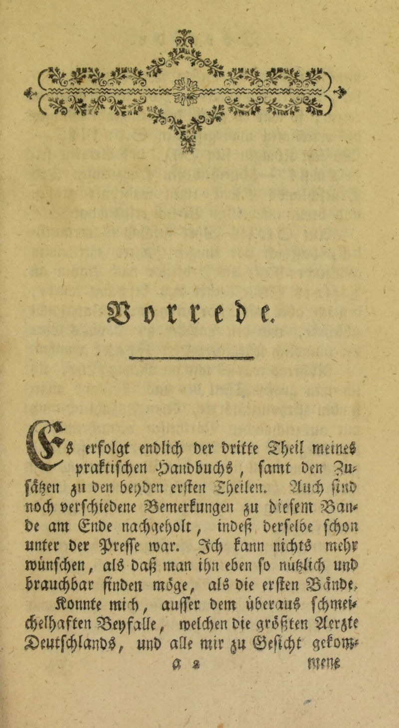 i §5 0 r r e b e. erfolgt enMic^ Der Dritte S^f)eil meinet prafttfcften -panDbuc^^ , famt Den ?up fd^en ju Den 6e:>Den eilten X^etlen. ^2(uc^ fiuD noc^ Derfc^yieDene ^emerfungen btefent ?^an«= De am 0iDe nac^iief)oit, tnDep Derfeioe fc^on unter Der 9^refTe mar. 3c^ fann nicDt^ mer)r münfc^en, al^ Da^ man i^n eben fo nu|lic5 unD Drauc^bar ftnDeii möge, aiß Die erjten ^diiDe, konnte mii), auffer Dem überaus fcbmei^ (befbaftcrt ^epfalie, melcben Die größten 2(er5te ^Oeiitfc^(anDi$, unD aüe mir m 0ericbt getom« a a men^