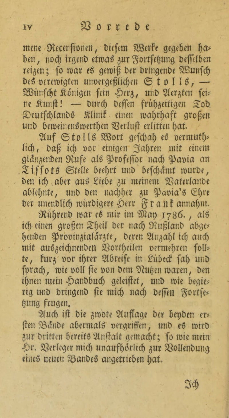 SS 0 i: r c t) c mene Dtecerfionen, tiefem Söeife gegeben f}a^ ben, nod) irgent etm^^ ^urSoilfe^üng teflTtlben reifen; fo mar e$ gemi^ t>er tringente ?S^unfcb t)eö oeremigtcn mmerge^Iic^en 0 t D ( U, — S33unfc|t Äonigeu fein -Öerj, mit ^(erjten fei? ne Äunfl! — turd) tefien frühzeitigen ^ot 2)eutfd)iant^ ^tlinir einen mahr^aft großen imt bemeinen^merthen SSntufl erlitten hat. ^uf 0tolU ^ort gefd)ah termufh^ Ud), tap ich ^0*-’ ftnigf» 3ahren mit einem gldnzenten 5Kufe a(€ ^^rofeffor nach ^at)ia an .^tiffot^ ©teile beehrt mit befchdmt murte, ten id) aber anö £iebe $u meinem fSateviante abiehnte, mit ten nad)her zu $>a»ia’ö ^i)H ter unentlich mürtigere -^err g r a n f annahnt- D'tührent mar e6 mir im ^Dtap 1786., al^ ich ^üien großen ^h^Ü D^u^iant abge? heilten 93rbmnzia(drzte, Deren ^In^ahi id; auch mit au^zeichnenten Sßortheiien vermehren foü? te, furz Dor ihrer 5lbreife in £übfd? fai) uiiD fprad), mie »oll fte Don Dem ^^ufeen maren, Den ihnen mein ‘£)antbud) geleifiet, mit mie begie? rig unt tringent (ie mich nad; tejfeii S^^t’tfe*^ hnng frugen, 5iuch i(f tie zmofe 5iuf[age ter bepten er? ffen 5Bdnte abermals' Dergrtffeii, mit e6 mirt zur Dritten bereite 2in)fait gemacht; fo mie mein Sjv. SSerieger mich unaufhörlich z^r ^ollentung eiiiei5 neuen ^ante^ angetrieben hc^t.