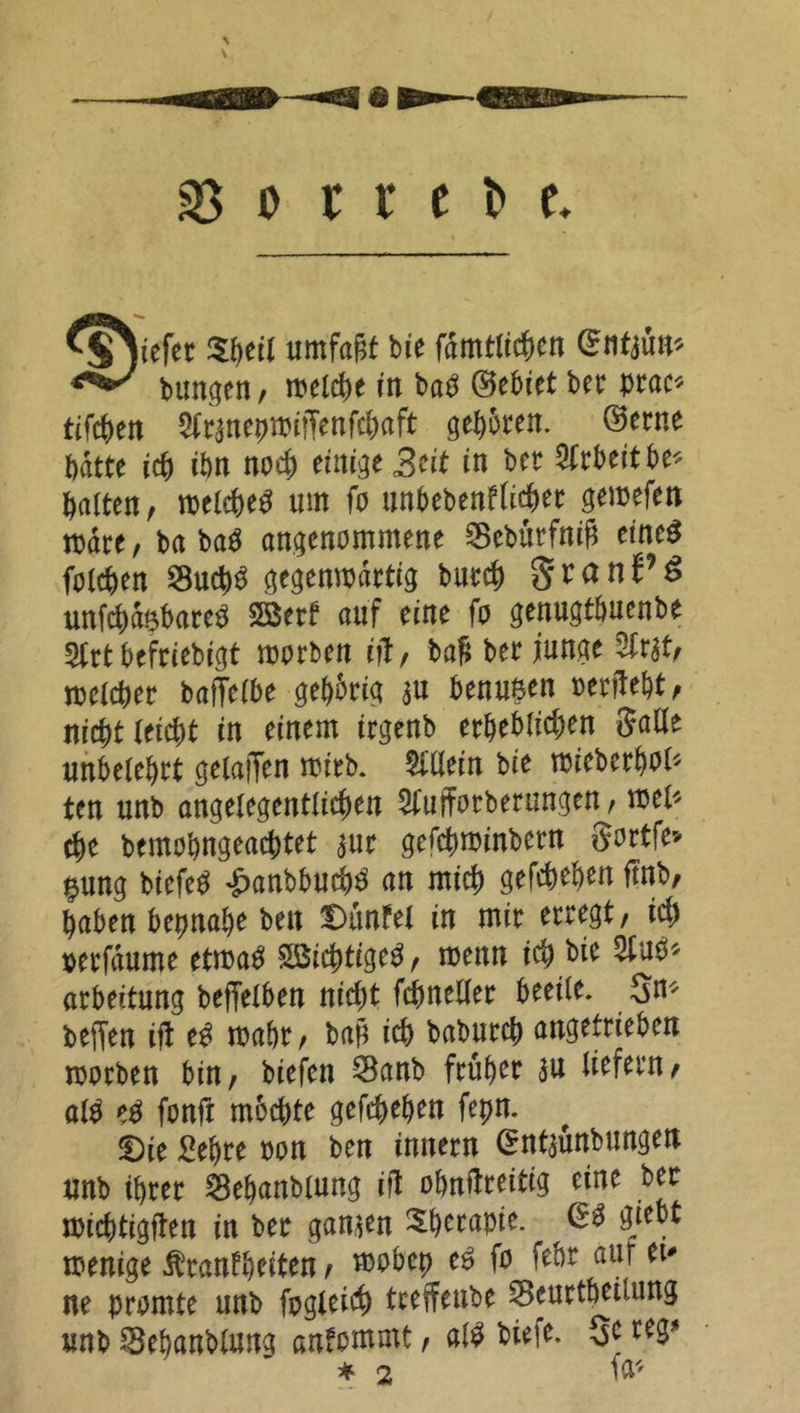 Mjjiefer $beil umfajatb*e f^^cn bungen / welche in baO ©ebiet bet prac* tifc&en ^ranepmiffenfcbaft geboren, ©etne batte ich tön noch einige Seit in bet Arbeitbe* patten, welche^ um fo unbebenflicbet gemefen rodte, ba ba$ angenommene 3Sebürfn$ eines folgen SucbS gegenwärtig butcb g r a n^ unfcbfebareS 5Betf auf eine fo genugtbuenbe 5trt beftiebigt worben ifl / baS bet junge 3Irat, welcher baffelbe gehörig au benusen oerftebt, nicht teiebt in einem itgenb erheblichen Salle unbetebrt gelaffen wirb. Allein bie wiebetboö ten unb angelegentlichen 2fufforberungetw wel* ehe bemohngeachtet aut gefebwinbern Sortfe* gung biefeS £anbbucbS an mich gefebeben ftnb, haben beinahe beit Dünfei in mit erregt / id) »etfdume etwas SöicbtigeS, menn ich bie atbeitung betreiben nicht fcbnellet beeile. Sn* beffen ijt eS wahr, bap ich babutcb angeftieben worben bin, biefen SBanb ftübet au liefern, atS eS fonft mbebte gefebeben fepn. ü)ie Sebte oon ben innetn ©ntaunbungen unb ibret ^ebanbiung ifl obniIteitig eine bet wichtigen in bet ganaen Sbetapte. ©3 gjebt wenige $tanfbeiten, wobep es fo febr auf et* ne promte unb foglei$ tteffenbe Seuctbetiung unb Skbanttung anfommt, als biefe. 3C reS* * 2 fo