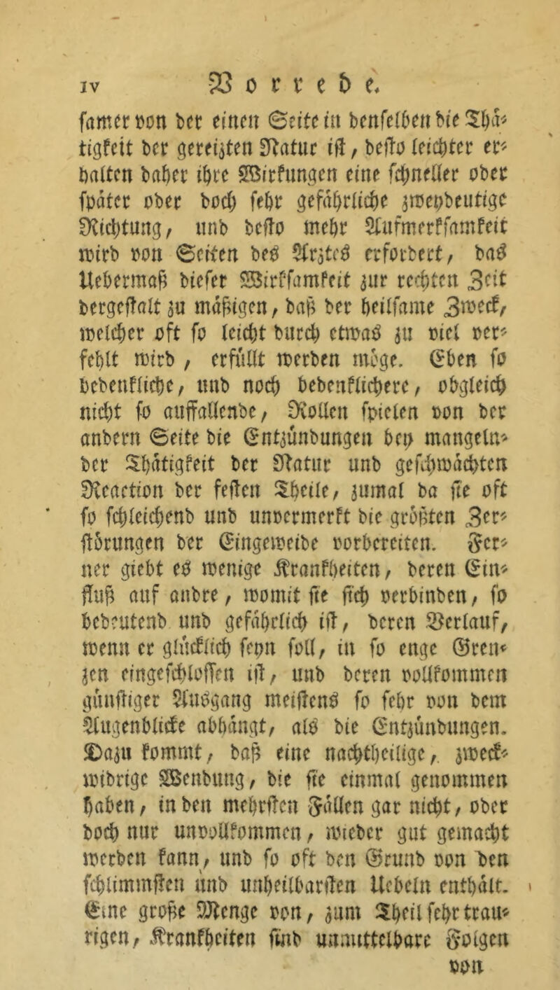 iv 23 c r x e b t fameroon bet einen Seite tu benfefbenbie$ha* tigfeit ber gerechten Statue ift, befto leichter et4'- halten bähet töte SBirfungen eine fct>neüer ober fpdtec übet hoch fehr gefährliche amepbeutige fKichtmtg, unb bcfTo mehr Sfttfmerffamfeit wirb oon Seiten bep SCrateö erforbert, baP Uebermaß biefer Söirffamfeit aur rechten 3ert bergeftalt au madigen, bah ber heilfame 3mctf, welcher oft fo leicht bttreh ctmaP an oiet »er* fehlt wirb , erfüllt werben möge. (Sben fo bebenflichc, unb noch bebenflicherc, obgleich nicht fo auffallenbe/ Stollen fpteien oon ber anbern Seite bie (Sntaünbungett bet> mangeln* ber Shdtigfeit ber Statur unb gefdimdchtcn fKeaetion ber fejtcit Sheile, anmal ba fte oft fo fchleichenb unb unoermerft bie größten 3er* ftbrungen ber (Singeweibe oorbcrcitcn. 8er* ner gtebt eP wenige jüranfbeiten, bereit (Sin* W auf attbre, womit fte ftch oetbinbett, fo bebeutenb unb gefährlich itT, beten Verlauf, wenn er glücklich fepn foll, in fo enge ©reit« jen erngefchloffnt ift, unb bereit pollfommen güttfliger 5i‘m>gang meijtenP fo fehr oon bem $lugenblicfe abbangt, alp bie (Sntaunbungen. $>aau fomntt, bah eine nachtheilige,. jweef* wibrige Söenbttng, bie fte einmal genommen haben, in beit mehrften Sailen gar nicht, ober hoch nur unoollfommen, wieber gut gemacht werben fann, unb fo oft ben ©rmtb oon ben fchlimmften unb unheilbarften Ucbeln enthalt. > (Sine grofce SJtcnge oon, aunt $heii fehr trau* rigen, ^ranfheiten fmb unauttelbare golgen oon