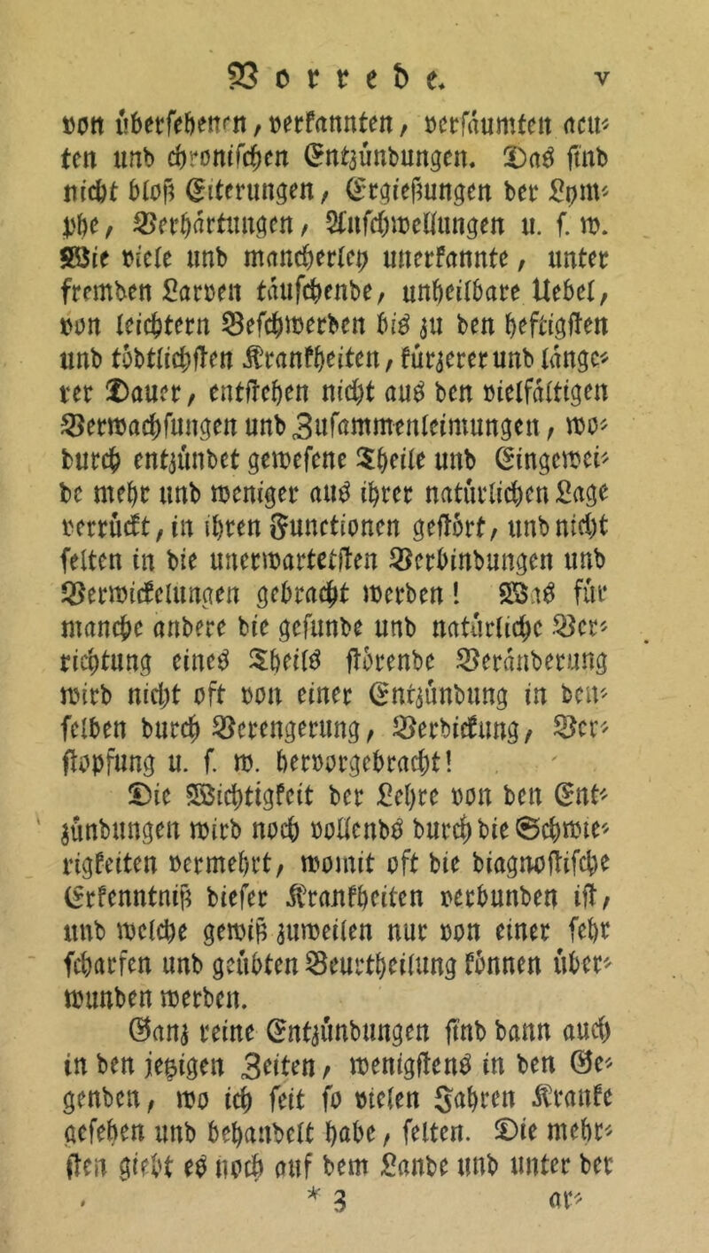 bon itbetfeöenrit, »erfannten, bcrfaumten neu* ten unb cbronifcfycn Antaünbungen. Dag ftnb nicht bloß Eiterungen, Abgießungen ber Stjm« yf)t, Verkartungen, Slufchwetlungen u. f. w. £8ie biete unb mancherlei? unerfannte, unter fremben Sarnen taufchenbe, unheilbare Uebet, »on leichtern Vefchwerben big au ben htftigften unb tobtlichflen Äranfkeiten, füraererunb lange« rer Dauer, entfrehen nicht aug ben »ietfdttigen Verwachfungen unbBufammenteimungen, wo« fcurch entaünbet gewefene $keite unb Aingcwei« bc mehr unb weniger aug ihrer natürlichen Sage betrügt, in ihren Sunctionen geftorf, unb nicht fetten in bie unerwarteten Verbinbungen unb Verwickelungen gebracht werben ! SB.tg für manche anbere bie gefunbe unb natürliche Ver« riehtung eine^ $bei(g ftbrenbe Verdnberuttg wirb nicht oft non einer Antaünbung in ben« feiben burch Verengerung, Vertorfung/ Ver« ftopfung u. f. w. beroorgebracht! Die Söichtigfcit ber Sehre bon ben Ant« ' aünbungen wirb noch oollcnbg burch bie ©chwte« rigkeiten oermebrt, womit oft bie biagnoftifche Arfenntniß biefer Krankheiten oerbunben ift, unb welche gewiß auweilen nur bon einer febr Warfen unb geübten Veurtheilung können über* wunben werben. @ana reine Antaünbungen ftnb bann and) in ben jeeigen Briten, wenigfleng in ben ®e* genben, wo ich feit fo bieten gahren Kranke aefeben unb behanbelt habe, feiten. Die mehr« ften giebt eg noch auf bem Sanbe unb unter ber . * 3 ar«