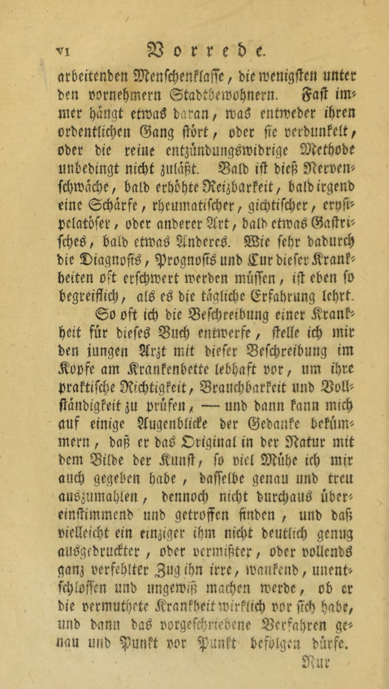 arbeitenben SD^enfc^enPfafTe, biemenigften unter ben oornehmern ©tabtberoohttern. $aft im* mer hangt ctm$ baran, ma$ entmeber ihren orbentlichen ©ang ftort, ober fte oerbunFelt/ ober bie teilte entjünbungomibrige Sftethobe unbebingt nicht julajtt. Salb ift bicü Sfteroen* fchmdd)e, halb eri)5f)teüvei^arfeit/ balbitgenb eine (Scharfe, rbcumatifcher, gicbtifcher, ert)ft^ pelatofer / ober anbetet %tt, batb etroa$ ©aftn* fd)eO, halb ttmö $inbere& SBie fef>t babutch bie DiagnofB, sprognoft^ unb £urbiefcr$ranF* beiten oft etfchmert metben muffen, ift eben [o begreiflidj, al$ eO bie tägliche Erfahrung lehrt. @o oft ich bie Sefchreibung einet ivtanf* heit für biefe3 Such entwerfe, ftelle ich mir ben jungen 5fr$t mit biefet Sefchreibung im Äoofe am ^ranfenbette lebhaft rot, um ihre Dtaftifche ÜÜchtigfcit, SrauchbarFeit ttnb SM* ftänbigfeit in prüfen , — unb bann Fann mich auf einige StugcnblicFe bet ©ebanfe bcFinm metn , baß et ba$ Original in bet Sftatut mit bem Silbe bet dtunft, fo oicl SSftühe ich mir auch gegeben habe , baffelbe genau unb treu mi^umahlen, bennod) nid)t burchauä über' einftimmcnb unb getroffen ffnben , unb baf; oieöeicht ein einiger ihm nicht beutlich genug autfgebrucFter, ober octmiüter, ober ooUenbö ganj oerfehlter 3ngihn irre, wauFcnb, unent* fehloffen unb ungewiß machen werbe, ob er bie oermutbete Jtranfbeit wirflich oorffch habe, unb bann baS oorgefchriebene Scefahren ge'' nau unb $unft oot ^)punPt befolgen bürfc. Stur