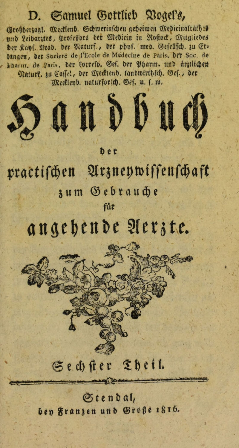 3 N D. Samuel Gottlieb Vogel's, Großherzogl. Mecklenb. Schwerinſchen geheimen Medieinalrathꝛs und Leibarztes, Profeſſors der Mediein in Roſtock, Mitgliedes der Kayſ. Arad. der Naturf., der phyſ. med. Geſellſch. zu Er» langen, der Societe de Ecole de Medecine de Paris, der Soc. de „Pharm. de ‚Paris, der kotreſp. Gef. der Pharm. und ärztlichen Naturk. zu Caſſet, der Mecklenb. landwirthſch. Geſ., der Mecklenb. naturforſch. Geſ. u. ſ. w. Handbuch der a practiſchen Arzneywiſſenſchaft 4 zum Gebrauche 5: 2 | für angehende Aerzte. 2 A Puh g Sechſter Theil. Stendal, bey Franzen und Große 1816,
