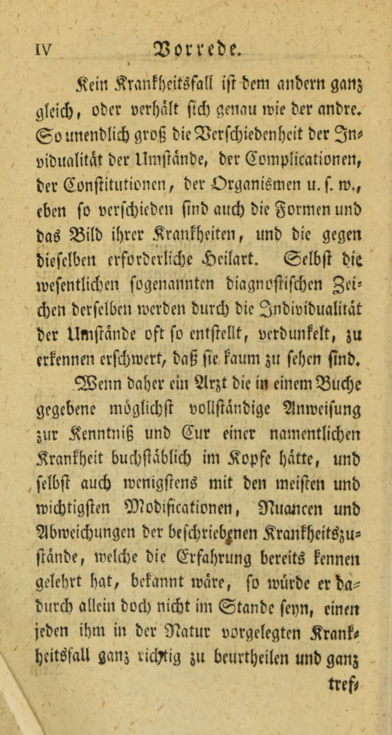 :^eirt i\t ^cm fliibcvtt gatt^ glci^, über »erhalt ftd) genau itJi'e brr anbre^ ©oimenblidb groß biederfd5iebenf)ei't ber 3nj> nibiialitÄt ber Uniftdnbe, ber ^cmpücationen, ber (Jonftitutionen, ber Organismen u. f. m,, eben fo nerfd){eben (inb aud) bi'c gormen unb baS ^ilb ihrer ^ranfbeiten, unb bie gegen biefelben erforbcvlidje «öellart. (gelbjl bia mefentlidjen fogenannten biagncflifdjcn gei* d)en berfeiben merben burd) bie Snbiüibualitdt ber Umftdnbe oft fo entfiellt^ oerbunfelt, ju erfennen erfd)mert, bag fte su feben finb* ,®enn baber ein ^Irjt bie in einem 33udje t gegebene moglicbfl »ollfldnbigc 5Inmeifung •jur 5ienntni§ unb (Jur einer namentlicben :^ranfbfit budjildbb'd) im stopfe bdtte, unb felbjl auch menigflenS mit ben meiften unb micbtigjlen 0}iObiftcatiDnen, 97u(uicen unb 51bmeicbungcn ber befd)rieb|nen ^ranfbrif^öU^ (Idnbe, mcld)e bie (Jrfabrung bereits fennen gelehrt bat, befannt irdre, fo mürbe erba^ burd) allein bod) nicht im ©tanbe fepn, einen jeben ihm in ber STJatur oorgelegten ^ranff bcitSfall ganj vidTtig ju beurtbeilen unb ganj tref^