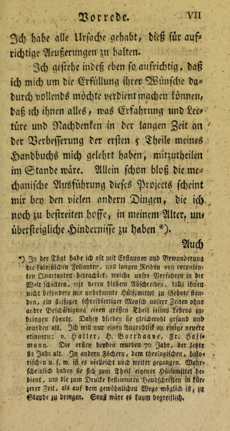 Scb fiabc ade Urfad?c gehabt, bfc§ füt auf« richtige 5leu§erungeti halten. 3cb gefrehc inbeß eben fo aiifnchttg, haß ich mid) um tie ^rfiilUing ihrer‘2Bünfcl)c ba« biird) rollenb^ m5d)tc m'bicntmnd)en fonneii, tag td) ihnen alle^, maö <5rfahriing unb £ec^' tüve unb 97ad)benfen in ber langen geit an ' ber Serbefferung ber erften f ^hfde meinet ^)anbbucb^ mid) gelehrt haben, miruitbeilen im @tanbe mdre. 5lllcin fd)C-n hieß bic me^^ d)anifd)e ^liröfuhrung biefc^ ^>ro}cctö febeint mir bei) ben rielen nnbern ®ingen, bie id><, noch ju befreiten beffe, in meinem Filter, um überfieiglicbc .^inbcvnijK ö« haben *). 5Iud) •) 3n Der 5<iDe icD oft mit Srßamien imD 5i'etvunDeruna Die föloijffdjen Folianten/ imD landen Dicihtn »on coeptileni ten D.Havtantert betraefctety irplcöe unfre fUevfoDrcn in Die ®elt fd'trften, mit Deren DIofem 3I5fd)reiDcn, fallö ibrieo ' «idjt DefonDere mir unDefaimte .^ulfemittel ;u 0eDote ftan* Den/ ein fleifofler fc&reiDfertiqer gKenfcD unfrer feiten oDne anDre sjSefdjäftianna einen areßen ^Deil feiheg feDenö ju# blinden eönntf. JDabep blieben fie gleidmobl gefuiiD iinb irurben olt. mill nur einen Sludcnblicf on emrge neuere erinnern; t. ^jaller, ffioerbaooe/ gr. mann, ©ie erften bepben mürben 70 ^‘Jbr/ Der Jle^tc 83 ßlt- 3n anbern Söcbern/ Dem tbeoNifeben* bifto* tifeben u. f. ro. ift eö oieHeiebt noeb rceiter flcdangcn. SÜDa^r* fibeinlicb haben fte fub jum $beU eigener ^üifßmlttel be» bient/ um Die }nm iDruefe beftimniten f)anDfcl)riften in Für, jerer Seit/ olö ouf Dem geroöbnlitben 5Degc möglicb ift, }tt etouDe m Dtinötn, @onft ibftte faum DegtbifliO?.