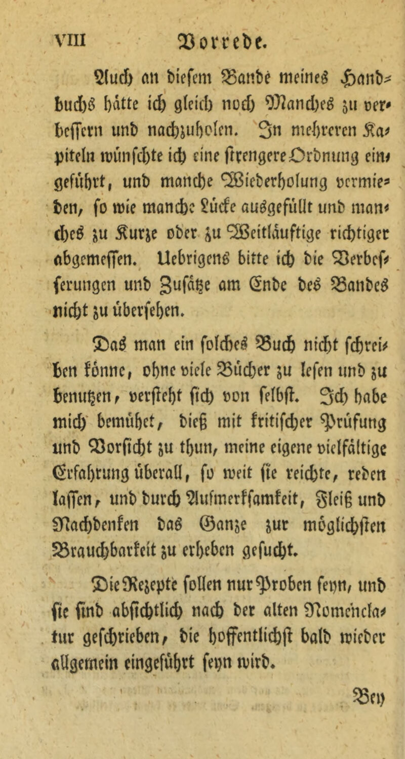 5(ud) MX biefem ^anbe meinet xj)aiib^ bud)i5 bdtte iä) gleicl) nod) 9}2and)e^ 511 r bciTcrn imb nad)jul)ckn. 3« mehreren piteln it?ünfd)te icb eine ftvengereOrbnung cim geführt, unb manche ^i'eberholung nermie^ ; ben, fo mle manche £ucfe au^gefullt unb man^ ^urje ober ‘2ßeitldufttge richtiger Abgcmefifen,^ Uebrigeng bitte ich bie SBerbef^» ferungen unb 93anbe^ -nicht überfehen. man ein fofehe^ ^uch nidbt fchrei^« ben fonne, ohne riefe SSucher ju lefen unb ju benuhen f rerflebt ftch ron felbfl* 3ch bflbc mich bemühet, bieg mit fritifcher ^^rüfung unb QSorficht ju thun, ^xxdm eigene rielfdltige (Srfahrung überall, fo meit (te reichte, reben taffen, unbburch Wmerffamfeit, gleigunb 3Rachbenfen baö ©anje jur müglichrten S3raud)barteit ju erheben gefucht SieiKeiepte follen nur groben fepn/ unb fte finb abfichtlich na4 ber alten Ü^emchcla^ tur gefchticbett; bie hoffentlichff halb micber allgemein eingefühtt fepn tvirb.