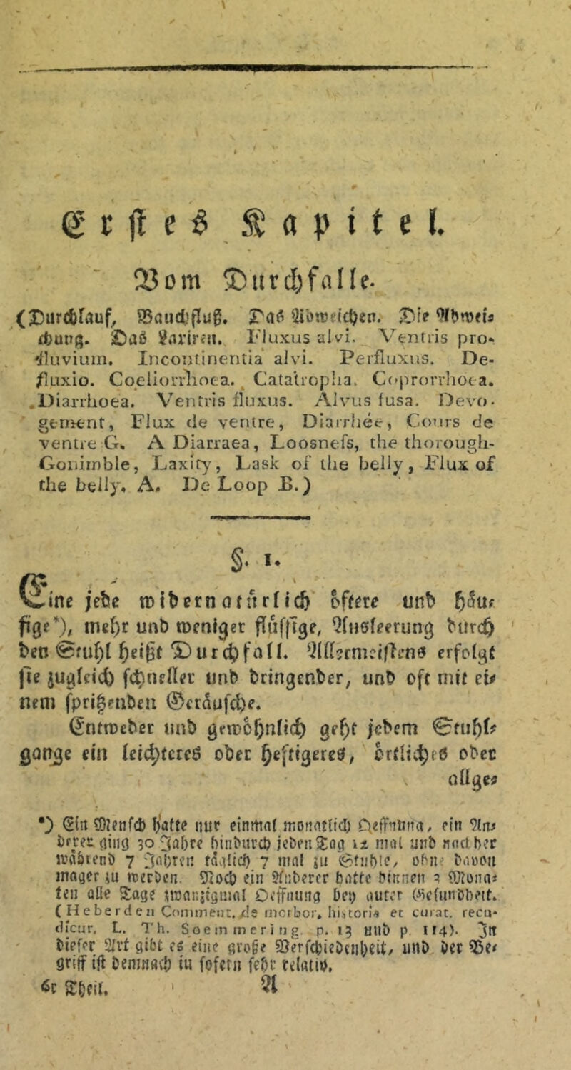 23om ©iirc&ffllle- (Xsiircbfauf, ®aucfcflug, Sibnset^eo. X'-fe ^IhmU döuuß. ©aß Jarire«. Fluxus alvi. V^nrris pro» Eluvium. IncoiJtinentia alvi. Perfluxus. De- /luxio. Coeliuri^iota.. Catalropha. Ccprorrliot a. .1) iaxrhoea. Ventris fluxus. Alvus fusa. Devo- gerrient, Flux de ventre, Diarrhee, Cours de ventre G, A Diarraea, Loosnefs, the thorough- Güiiiiobie, Laxity, Lask of the belly, Flux of the belly, A. De Loop E.) §, I. ^ine ;ebc tDibernöttufic^ offere unb f)&üt ine^r unb tücnlger Qfuöfferung barc^ ben @m()l 'S) u r f a D. QKhcmcifhn^ erfolgt jle juglcicö fc^nfllei' unb bringcnbcr, unb oft mit et# nem fpri|enb£!t ©erdufcb?* ^nttbeber unb gen)6f;n(i(^ gefyt jcbem Qon^c ein leict)terc6 ober ^eftigereö, ortlic^rö obet nUge# •) SlnSOlcnfcb Ijafte nur cinttial motifltlici) AefTnima, ein 9(nj ßrrct^iiiö 30 3ö{)rc hinßurcö jebnijEacj ix mal unb nncibcf ivabteni) 7 tdalicl) 7 mal iu '(^tiiblC/ ohiu baücii innrer ju tuecöcn. 9tocö ein Jfiibeter batte binnen ^ COtona« ten üße Sage tmar.jtgiunl Oetfumig bet) aurer («eftmöbeit. ( He be rd e 11 Commeiit.ds inorbor, hiitorU et curat, recu* dicur. L. Th. Soe in m eri ti g. p. 15 uiiö p. II4). Jtt biefer 2lvt gibt ee eine groge S5erf(bieJ)tnl)eit/ unb bet 55e/ griff iji bemK«({) iu fofcni febr relatiß. 6c Sbeit. ' 51
