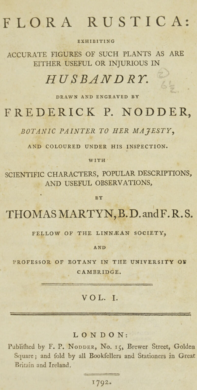 FLORA RUSTIC A: EXHIBITING ACCURATE FIGURES OF SUCH PLANTS AS ARE EITHER USEFUL OR INJURIOUS IN HUSBAND RT. DRAWN AND ENGRAVED BY FREDERICK P. NODDER, BOTANIC PAINTER TO HER MAJESTY, AND COLOURED UNDER HIS INSPECTION. WITH SCIENTIFIC CHARACTERS, POPULAR DESCRIPTIONS, AND USEFUL OBSERVATIONS, BY THOMAS MARTYN, B. D. andF. R. S. FELLOW OF THE LINNiEAN SOCIETY, AND PROFESSOR OF BOTANY IN THE UNIVERSITY OF CAMBRIDGE. VOL. I. LONDON: Publifhed by F. P. Nodder, No. Brewer Street, Golden Square; and fold by all Bookfellers and Stationers in Great Britain and Ireland. 1:792.