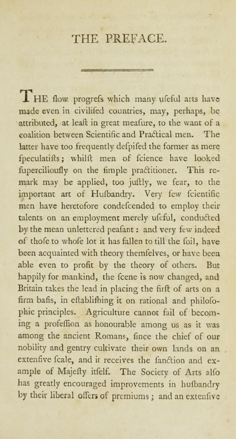 THE PREFACE. The flow progrefs which many ufeful arts have made even in civilifed countries, may, perhaps, be attributed, at lead in great meafure, to the want of a coalition between Scientific and Practical men. The latter have too frequently defpifed the former as mere fpeculatifls; whilft men of fcience have looked fupercilioufly on the Ample pradfitioner. This re- mark may be applied, too juftly, we fear, to the important art of Hufbandry. Very few fcientific men have heretofore condefcended to employ their talents on an employment merely ufeful, conducted by the mean unlettered peafant: and very few indeed of thofe to whofe lot it has fallen to till the foil, have been acquainted with theory themfelves, or have been able even to profit by the theory of others. But happily for mankind, the feene is now changed, and Britain takes the lead in placing the fit ft of arts on a firm bafis, in eftablifhing it on rational and philofo- phic principles. Agriculture cannot fail of becom- ing a profeflion as honourable among us as it was among the ancient Romans, fince the chief of our nobility and gentry cultivate their own lands on an extenfive fcale, and it receives the fandtion and ex- ample of Majefty itfelf. The Society of Arts alfo has greatly encouraged improvements in hufbandry by their liberal offers of premiums; and an extenfive