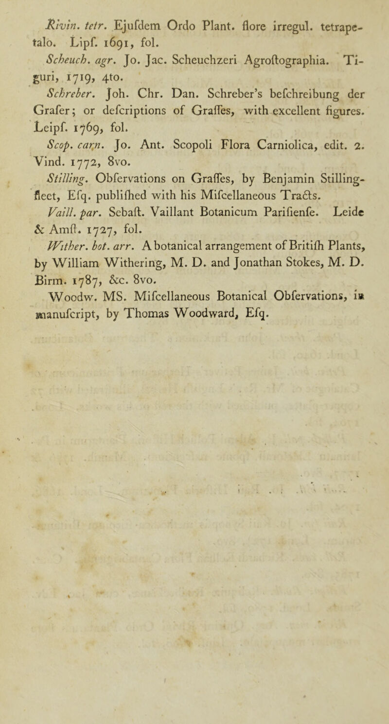 Rivin. tetr. Ejufdem Ordo Plant, flore irregul. tetrape- talo. Lipf. 1691, fol. Scheuch. agr. Jo. Jac. Scheuchzeri Agroftographia. Ti- guri, 1719, 4to. Schreber. Joh. Chr. Dan. Schreber’s befchreibung der Grafer; or defcriptions of Grades, with excellent figures. Leipf. 1769, fob Scop. carp. Jo. Ant. Scopoli Flora Carniolica, edit. 2. Vind. 1772, 8vo. Stilling. Obfervations on Grades, by Benjamin Stilling- fleet, Efq. publifhed with his Mifcellaneous Tra£ts. Vaill. par. Sebaft. Vaillant Botanicum Paridenfe. Leide Sc Amd. 1727, fol. JVither. hot. arr. A botanical arrangement of Britifh Plants, by William Withering, M. D. and Jonathan Stokes, M. D. Birm. 1787, &c. 8vo. Woodw. MS. Mifcellaneous Botanical Obfervations, i» jtnanufcript, by Thomas Woodward, Efq. . \ \ * %