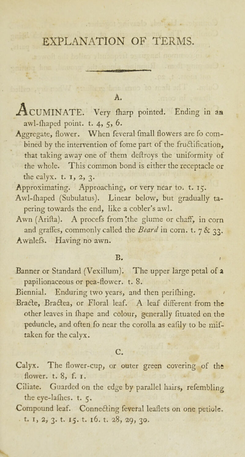 EXPLANATION OF TERMS. A. Acuminate. Very fharp pointed. Ending in an awl-fhaped point, t. 4, 5, 6. Aggregate, flower. When feveral fmall flowers are fo com- bined by the intervention of fome part of the frudification, that taking away one of them deftroys the uniformity of the w?hole. This common bond is either the receptacle or the calyx, t. 1, 2, 3. Approximating. Approaching, or very near to. t. 15. Awl-fhaped (Subulatus). Linear below, but gradually ta- pering towards the end, like a cobler’s awl. Awn (Arifta). A procefs from’the glume or chaff, in corn and grades, commonly called the Beard in corn, t. 7 & 33. Awnlefs. Having no awn. B. Banner or Standard (Vexillum). The upper large petal of a papilionaceous or pea-flower, t. 8. Biennial. Enduring two years, and then perifhing. Brade, Bradea, or Floral leaf. A leaf different from the other leaves in fhape and colour, generally fituated on the peduncle, and often fo near the corolla as eafily to be mif- taken for the calyx. C. Calyx. The flower-cup, or outer green covering of the flower, t. 8, f. 1. Ciliate. Guarded on the edge by parallel hairs, refembling the eye-laflies. t. 5. Compound leaf. Conneding feveral leaflets on one petiole,