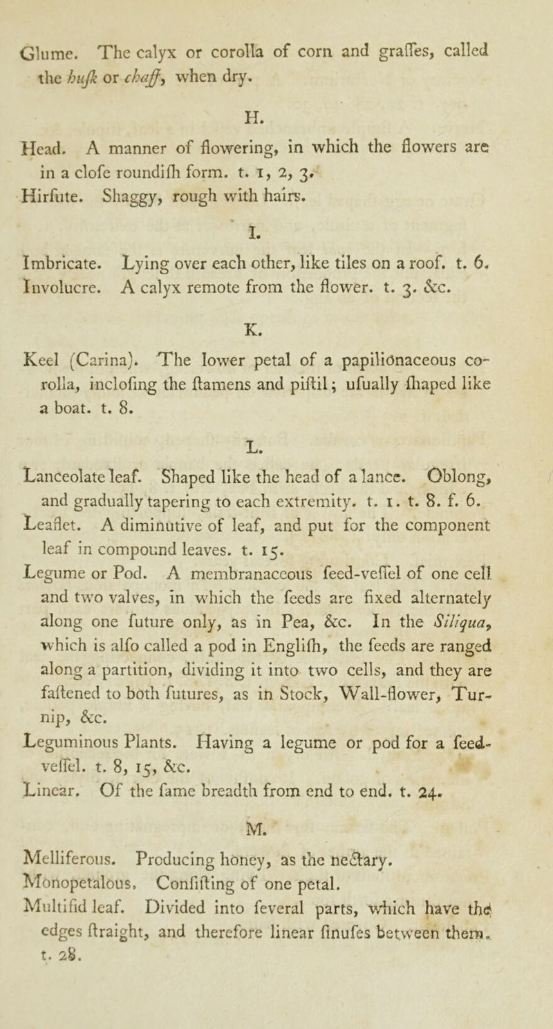 Glume. The calyx or corolla of com and grades, called the hujk or chaff, when dry. H. Head. A manner of flowering, in which the flowers are in a clofe roundifh form. t. i, 2, 3. Hirfute. Shaggy, rough with hairs. I. Imbricate. Lying over each other, like tiles on a roof. t. 6. Involucre. A calyx remote from the flower, t. 3. &c. K. Keel (Carina). The lower petal of a papilionaceous co- rolla, inclofing the ftamens and piftil; ufually fhaped like a boat. t. 8. L. Lanceolate leaf. Shaped like the head of a lance. Oblong, and gradually tapering to each extremity, t. 1. t. 8. f. 6. Leaflet. A diminutive of leaf, and put for the component leaf in compound leaves, t. 15. Legume or Pod. A membranaceous feed-velTel of one cell and two valves, in which the feeds are fixed alternately along one future only, as in Pea, &c. In the Siliqua, which is alfo called a pod in Englifh, the feeds are ranged along a partition, dividing it into two cells, and they are faflened to both futures, as inStock, Wall-flower, Tur- nip, &c. Leguminous Plants. Having a legume or pod for a feed- veflel. t. 8, 15, &c. Linear. Of the fame breadth from end to end. t. 24. M. Melliferous. Producing honey, as the neclary. Monopetalous, Confiding of one petal. Multifid leaf. Divided into feveral parts, which have th^ edges flraight, and therefore linear finufes between them, t. 28.