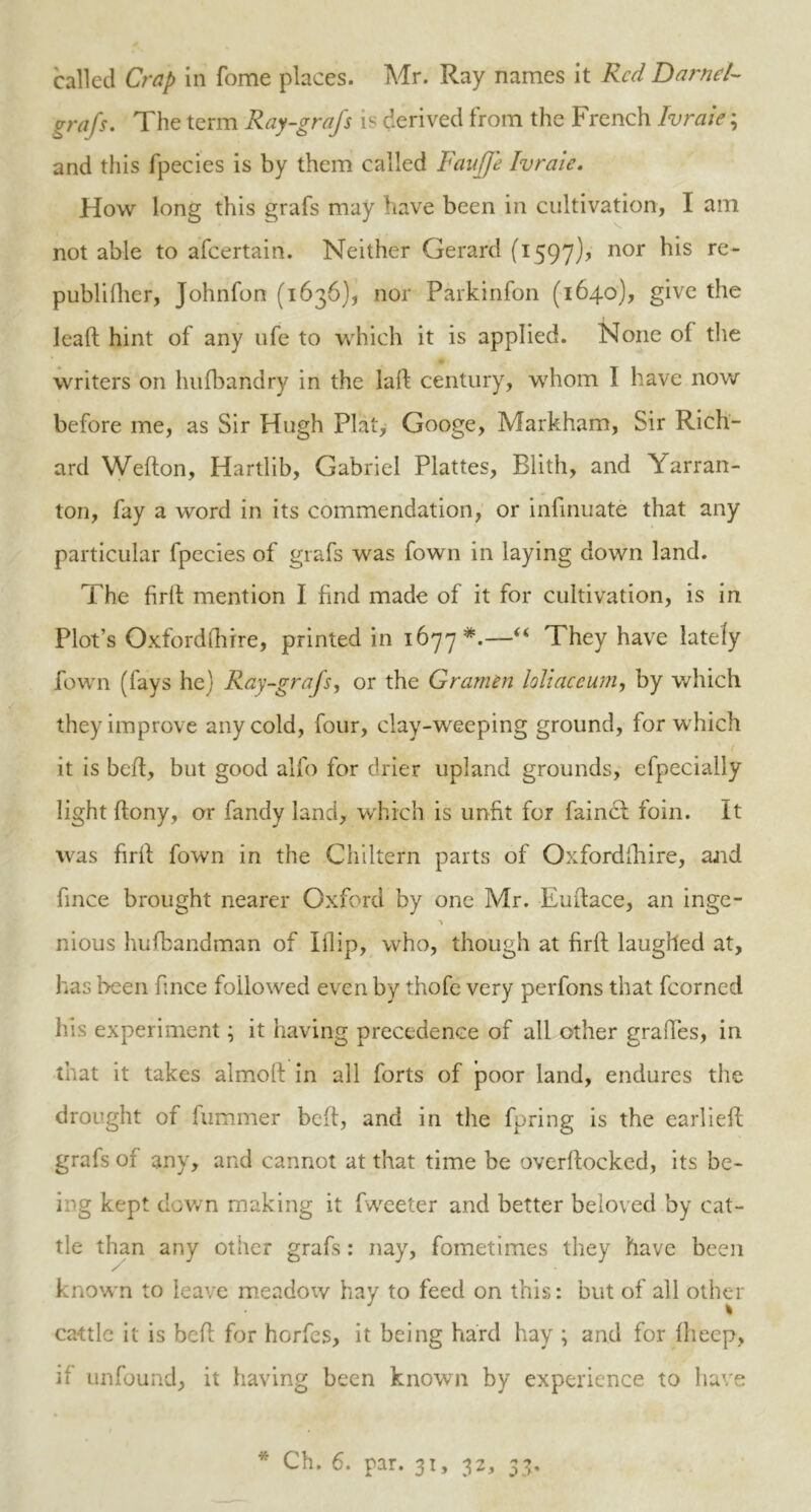 called Crap in fome places. Mr. Ray names it Red Darnel- grafs. The term Ray-grajs is derived trom the French Ivraie; and this fpecies is by them called Faujfe Ivraie. How long this grafs may have been in cultivation, I am not able to afeertain. Neither Gerard (1597)? nor his re- publifher, Johnfon (1636), nor Parkinfon (164.0), give the lead hint of any ufe to which it is applied. None of the writers on hufbandry in the lad century, whom 1 have now before me, as Sir Hugh Plat, Googe, Markham, Sir Rich- ard Wedon, Hartlib, Gabriel Plattes, Blith, and \'arran- ton, fay a word in its commendation, or infinuate that any particular fpecies of grafs was fown in laying down land. The fird mention I find made of it for cultivation, is in Plot’s Oxfordshire, printed in 1677*.—“ They have lately fown (fays he) Ray-grajs, or the Gramen loliaceiun, by which they improve any cold, four, clay-weeping ground, for which it is bed, but good alfo for drier upland grounds, efpecially light dony, or fandy land, which is unfit for faincl foin. It was fird fown in the Chiltern parts of Oxfordfhire, and fince brought nearer Oxford by one Mr. Eudace, an inge- nious hufbandman of Blip, who, though at fird laughed at, has been fince followed even by thofe very perfons that fcorned his experiment; it having precedence of all other grades, in that it takes almod in all forts of poor land, endures the drought of dimmer bed, and in the fpring is the earlied grafs of any, and cannot at that time be overdocked, its be- ing kept down making it fweeter and better beloved by cat- tle than any other grafs: nay, fometimes they have been known to leave meadow hay to feed on this: but of all other J \ cattle it is bed for hordes, it being hard hay ; and for fheep, if unfound, it having been known by experience to have