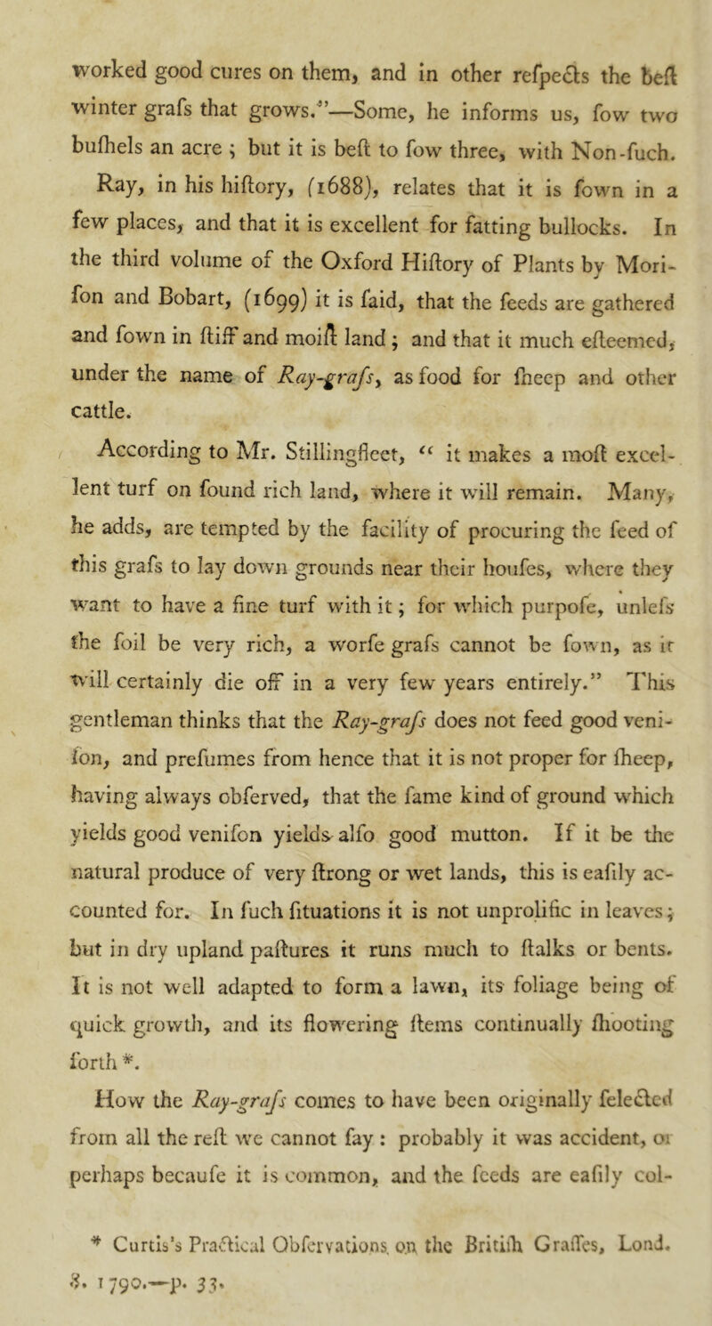 winter grafs that grows.”—Some, he informs us, fow two bufhels an acre ; but it is beft to fow three, with Non-fuch. Ray, in his hiftory, (1688}, relates that it is fown in a few places, and that it is excellent for fatting bullocks. In the third volume of the Oxford Hiftory of Plants by Mori- fon and Bobart, (1699) it is faid, that the feeds are gathered and fown in ftiff and moi/t land ; and that it much efteemed, under the name of Ray-grafsy as food for fheep and other cattle. According to Mr. Stillingfieet, “ it makes a moft excel- lent turf on found rich land, where it will remain. Many, he adds, are tempted by the facility of procuring the feed of this grafs to Jay down grounds near their houfes, where they . « want to have a fine turf with it; for which purpofe, unlefs the foil be very rich, a worfe grafs cannot be fown, as ir will certainly die off in a very few years entirely.” This gentleman thinks that the Ray-grafs does not feed good veni- lon, and prefumes from hence that it is not proper for fheep, having always obferved, that the fame kind of ground which yields good venifon yields alfo good mutton. If it be the natural produce of very ftrong or wet lands, this is eafily ac- counted for. In fuch fituations it is not unprolitic in leaves; but in dry upland paftures it runs much to ftalks or bents. It is not well adapted to form a lawn, its foliage being or quick growth, and its flowering Items continually ftiooting forth #. How the Ray-grafs comes to have been originally fele£led from all the reft we cannot fay : probably it was accident, 01 perhaps becaufe it is common, and the feeds are eafily col- * Curtis’s Practical Qbfervations, on the Britilh Grades, Loni. T790.—P. 33%