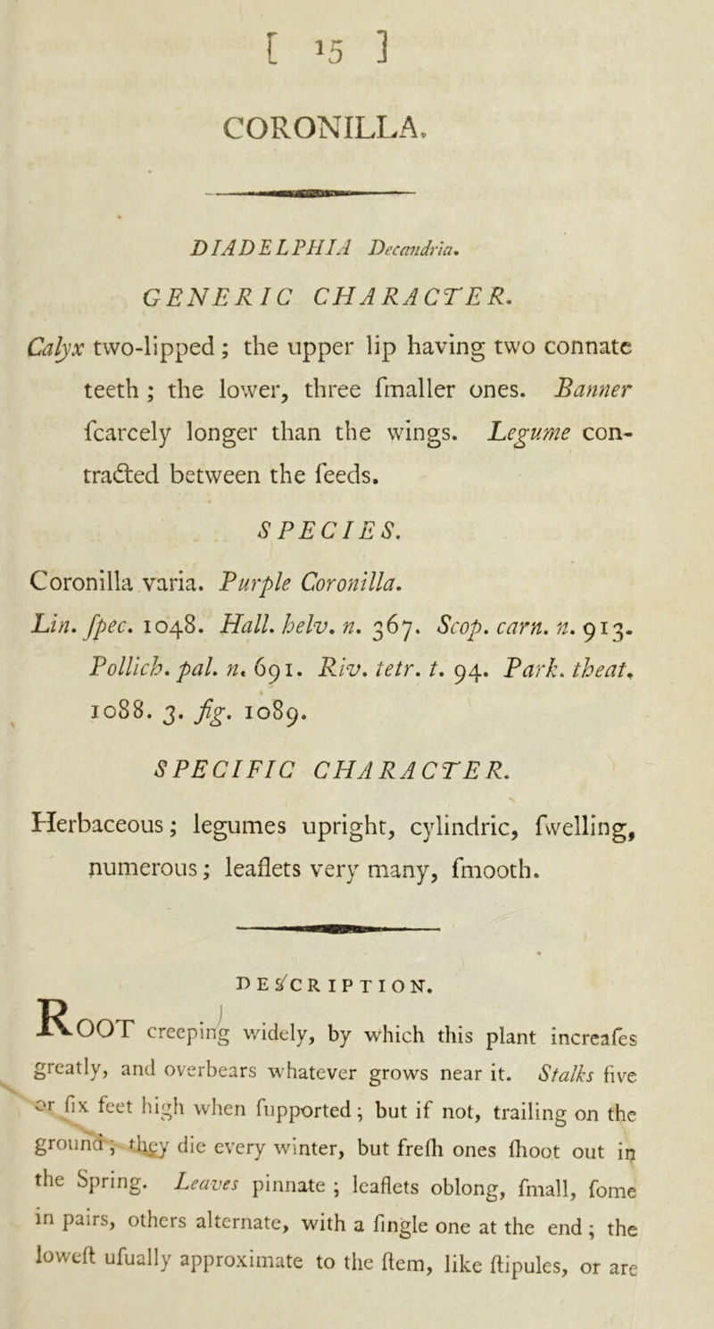 CORONILLA. DIADELPHIA Decandria. GENERIC CHARACTER. Calyx two-lipped ; the upper lip having two connate teeth ; the lower, three fmaller ones. Banner fcarcely longer than the wings. Legume con- tracted between the feeds. SPECIES. Coronilla varia. Purple Coronilla. Lin. [pec, 1048. HalL helv. n. 367. <SVry>. cam. #.913. Pollich. />#/. nt 691. jR/V. /. 94. Park, theat, 1088. 3. fig. 1089. SPECIFIC CHARACTER. Herbaceous; legumes upright, cylindric, fuelling, numerous; leaflets very many, fmooth. description. D 1 XvOOT creeping widely, by which this plant increafes greatly, and overbears whatever grows near it. Stalks five or fix feet high when fupported; but if not, trailing on the ground , djgy die every winter, but frefh ones fhoot out in the Spring. Leaves pinnate ; leaflets oblong, fmall, fome in pairs, others alternate, with a Angle one at the end; the loweft ufually approximate to the Item, like ftipules, or are