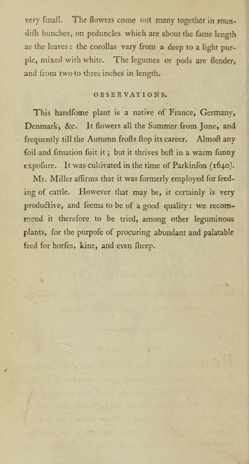 very fmall. The flowers come out many together in roun- difh bunches, on peduncles which are about the fame length as the leaves : the corollas vary from a deep to a light pur- ple, mixed with white. The legumes or pods are (lender, and from two to three inches in length. OBSERVATIONS. This handfome plant is a native of France, Germany, Denmark, &c. It flowers all the Summer from June, and frequently till the Autumn frofts (lop its career. Almoft any foil and fituation fuit it; but it thrives bed in a warm funny expofure. It was cultivated in the time of Parkinfon (1640). Mr. Miller affirms that it was formerly employed for feed- ing of cattle. However that may be, it certainly is very productive, and feems to be of a good quality: we recom- mend it therefore to be tried, among other leguminous plants, for the purpofe of procuring abundant and palatable feed for horfes, kine, and even fheep.