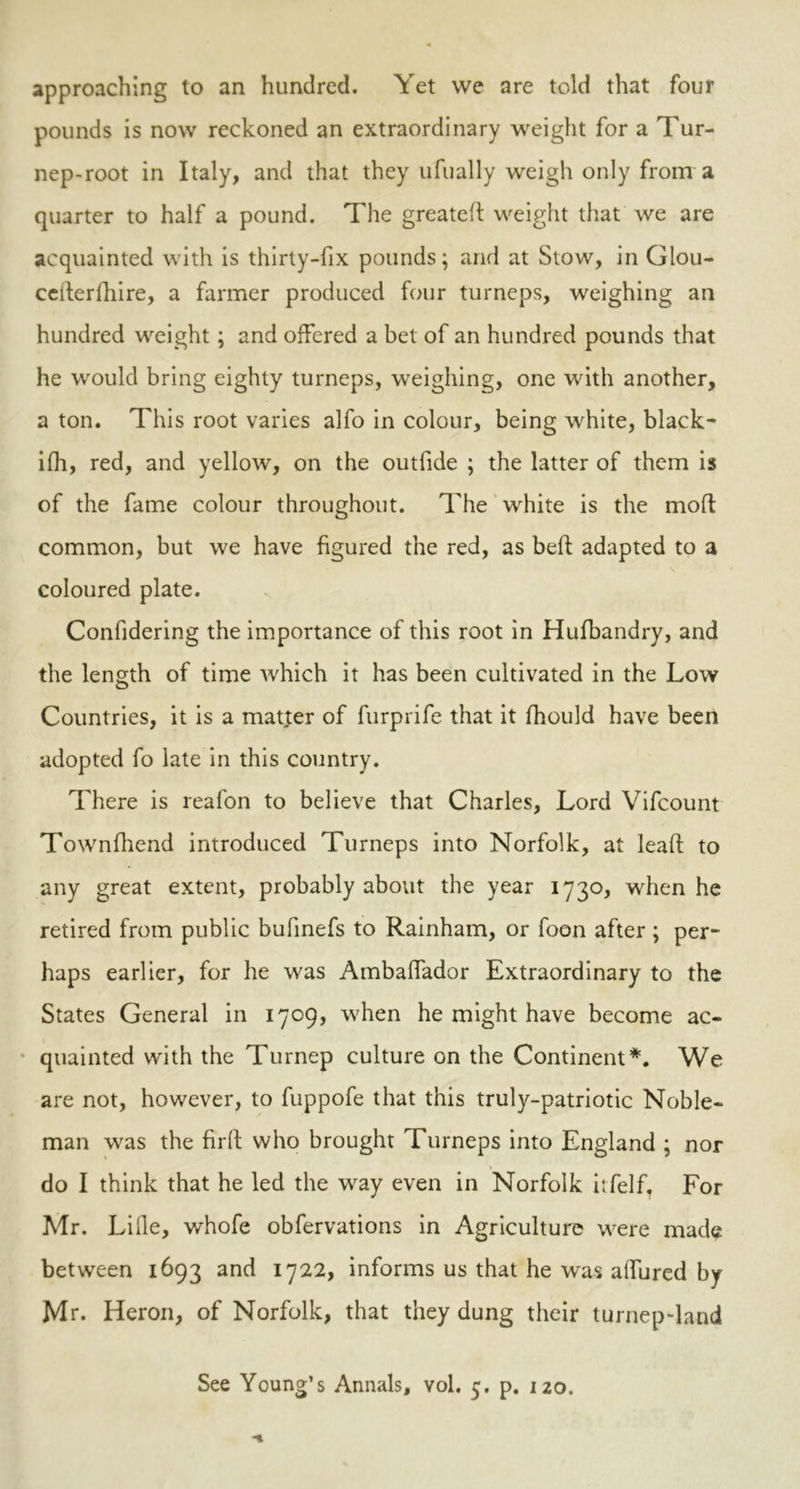 approaching to an hundred. Yet we are told that four pounds is now reckoned an extraordinary weight for a Tur- nep-root in Italy, and that they ufually weigh only from a quarter to half a pound. The greated weight that we are acquainted with is thirty-fix pounds; and at Stow, in Glou- ceiterlhire, a farmer produced four turneps, weighing an hundred weight; and offered a bet of an hundred pounds that he would bring eighty turneps, weighing, one with another, a ton. This root varies alfo in colour, being white, black- ifh, red, and yellow, on the outfide ; the latter of them is of the fame colour throughout. The white is the mod: common, but we have figured the red, as bed adapted to a coloured plate. Confidering the importance of this root in Hufbandry, and the length of time which it has been cultivated in the Low Countries, it is a matter of furprife that it fhould have been adopted fo late in this country. There is reafon to believe that Charles, Lord Vifcount Townfhend introduced Turneps into Norfolk, at lead to any great extent, probably about the year 1730, when he retired from public bufinefs to Rainham, or foon after ; per- haps earlier, for he was Ambalfador Extraordinary to the States General in 1709, when he might have become ac- quainted with the Turnep culture on the Continent *. We are not, however, to fuppofe that this truly-patriotic Noble- man was the fird who brought Turneps into England ; nor do I think that he led the way even in Norfolk itfelf, For Mr. Lille, whofe obfervations in Agriculture were made between 1693 and 1722, informs us that he was affured by Mr. Heron, of Norfolk, that they dung their turnep-land