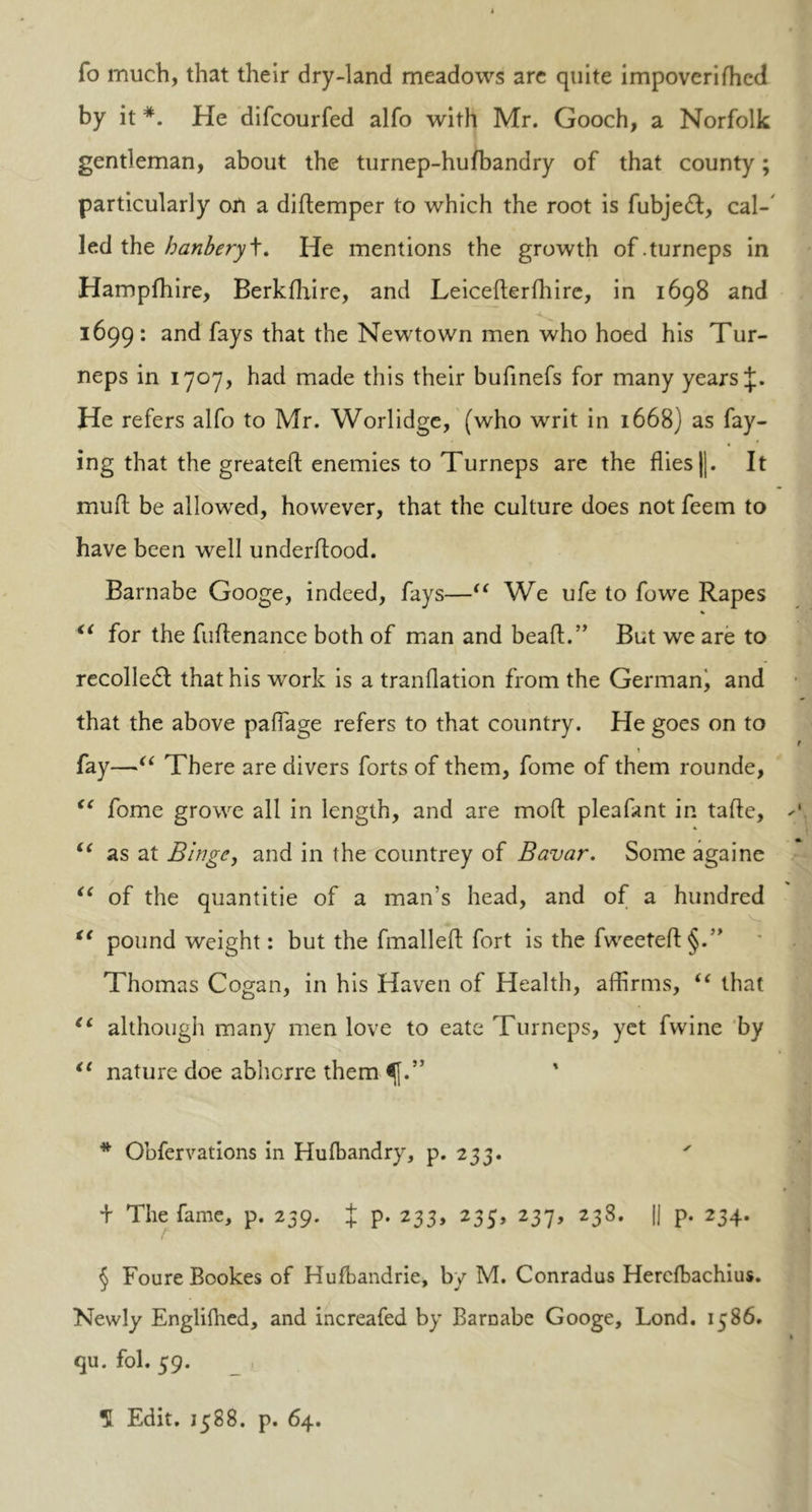 fo much, that their dry-land meadows are quite impoveriflicd by it *. He difcourfed alfo with Mr. Gooch, a Norfolk gentleman, about the turnep-hufbandry of that county; particularly on a diftemper to which the root is fubjedt, cal-' led the banbery\. He mentions the growth of.turneps in Hampfhire, Berkfhire, and Leicefterfhire, in 1698 and 1699: and fays that the Newtown men who hoed his Tur- neps in 1707, had made this their bufinefs for many years He refers alfo to Mr. Worlidge, (who writ in 1668) as fay- ing that the greateft enemies to Turneps are the flies ||. It mud be allowed, however, that the culture does not feem to have been well underflood. Barnabe Googe, indeed, fays—“ We ufe to fowe Rapes “ for the fuflenance both of man and beaft.” But we are to recoiled! that his work is a tranflation from the German^ and that the above paflage refers to that country. He goes on to t fay—“ There are divers forts of them, fome of them rounde, <c fome growe all in length, and are moft pleafant in tafte, u as at Binge, and in the countrey of Bavar. Some againe “ of the quantitie of a man’s head, and of a hundred “ pound weight: but the fmalleft fort is the fweeteft§.” Thomas Cogan, in his Haven of Health, affirms, “ that “ although many men love to eate Turneps, yet fwine by €€ nature doe abhorre them * Obfervations in Hulbandry, p. 233. ' + The fame, p. 259. J p. 233, 235, 237, 238. |j p. 234. t § Foure Bookes of Hufbandrie, by M. Conradus Hercfbachius. Newly Engliflied, and increafed by Barnabe Googe, Lond. 1586. qu. fol. 59. H Edit. 1588. p. 64.