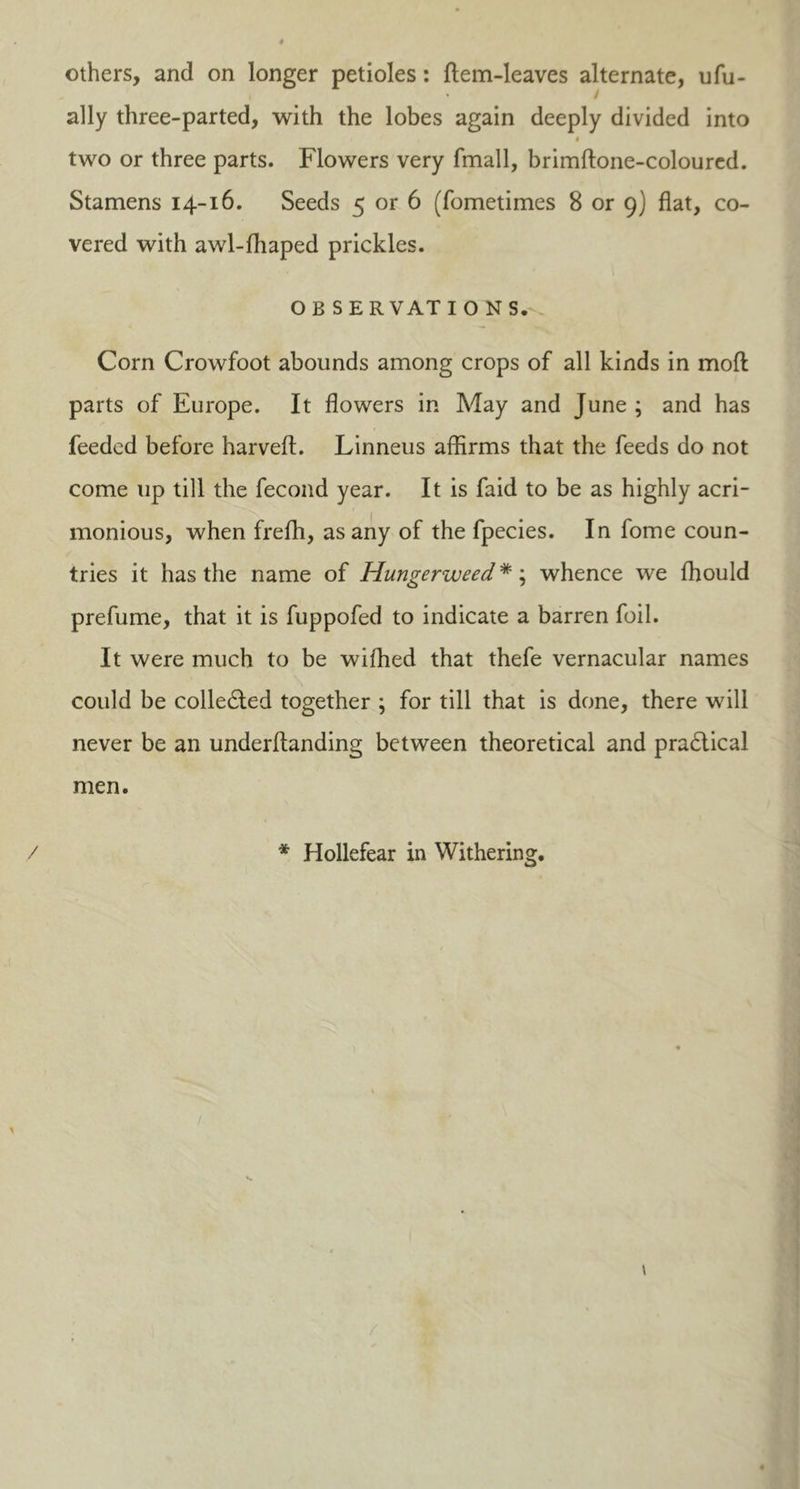others, and on longer petioles: ftem-Ieaves alternate, ufu- i * / ally three-parted, with the lobes again deeply divided into i two or three parts. Flowers very fmall, brimftone-coloured. Stamens 14-16. Seeds 5 or 6 (fometimes 8 or 9) flat, co- vered with awl-ffiaped prickles. OB S E R VAT I O NS. Corn Crowfoot abounds among crops of all kinds in mod parts of Europe. It flowers in May and June ; and has feeded before harveft. Linneus affirms that the feeds do not come up till the fecond year. It is faid to be as highly acri- monious, when frefh, as any of the fpecies. In fome coun- tries it has the name of Hungerweed*; whence we ffiould prefume, that it is fuppofed to indicate a barren foil. It were much to be wifhed that thefe vernacular names could be collected together ; for till that is done, there will never be an underftanding between theoretical and practical men. / * Hollefear in Withering.