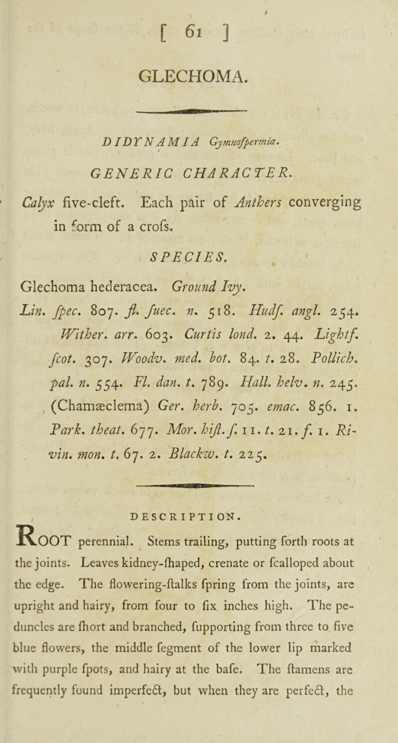 GLECHOMA. D IDT N A MIA Gymnofpermia. GENERIC CHARACTER. Calyx five-cleft. Each pair of Anthers converging in *brm of a crofs. SPECIES. Glechoma hederacea. Ground Ivy. Lin. fpec. 807. jl. Juec. n. 518. Hudf angl. 254, Wither, arr. 603. Curtis lond. 2. 44. Lightf. [cot. 307. Woodv. hot. 84. /. 28. Pollich. pal. #. 554. -F7. /. 789. Hall. helv. n. 245. (Cham^clema) G<?r. 705. 856.1. P<?r£. /A*#/. 677. JV/or. hift.f. 11. /. 21./. 1. P/- /. 67. 2. Blackw. t. 225. , DESCRIPTION. Root perennial. Stems trailing, putting forth roots at the joints. Leaves kidney-fhaped, crenate or fcalloped about the edge. The flowering-ftalks fpring from the joints, are upright and hairy, from four to fix inches high. The pe- duncles are fhort and branched, fupporting from three to five blue flowers, the middle fegment of the lower lip marked with purple fpots, and hairy at the bafe. The ftamens are frequently found imperfedl, but when they are perfedt, the