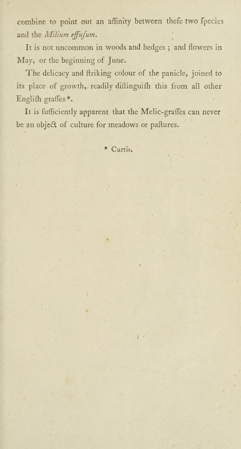 combine to point out an affinity between thefe two fpecies and the Milium effujum. It is not uncommon in woods and hedges ; and flowers in May, or the beginning of June. The delicacy and flriking colour of the panicle, joined to its place of growth, readily diftinguifh this from all other Englifh grades*. It is fufficiently apparent that the Melic-grafles can never be an object of culture for meadows or paftures. i