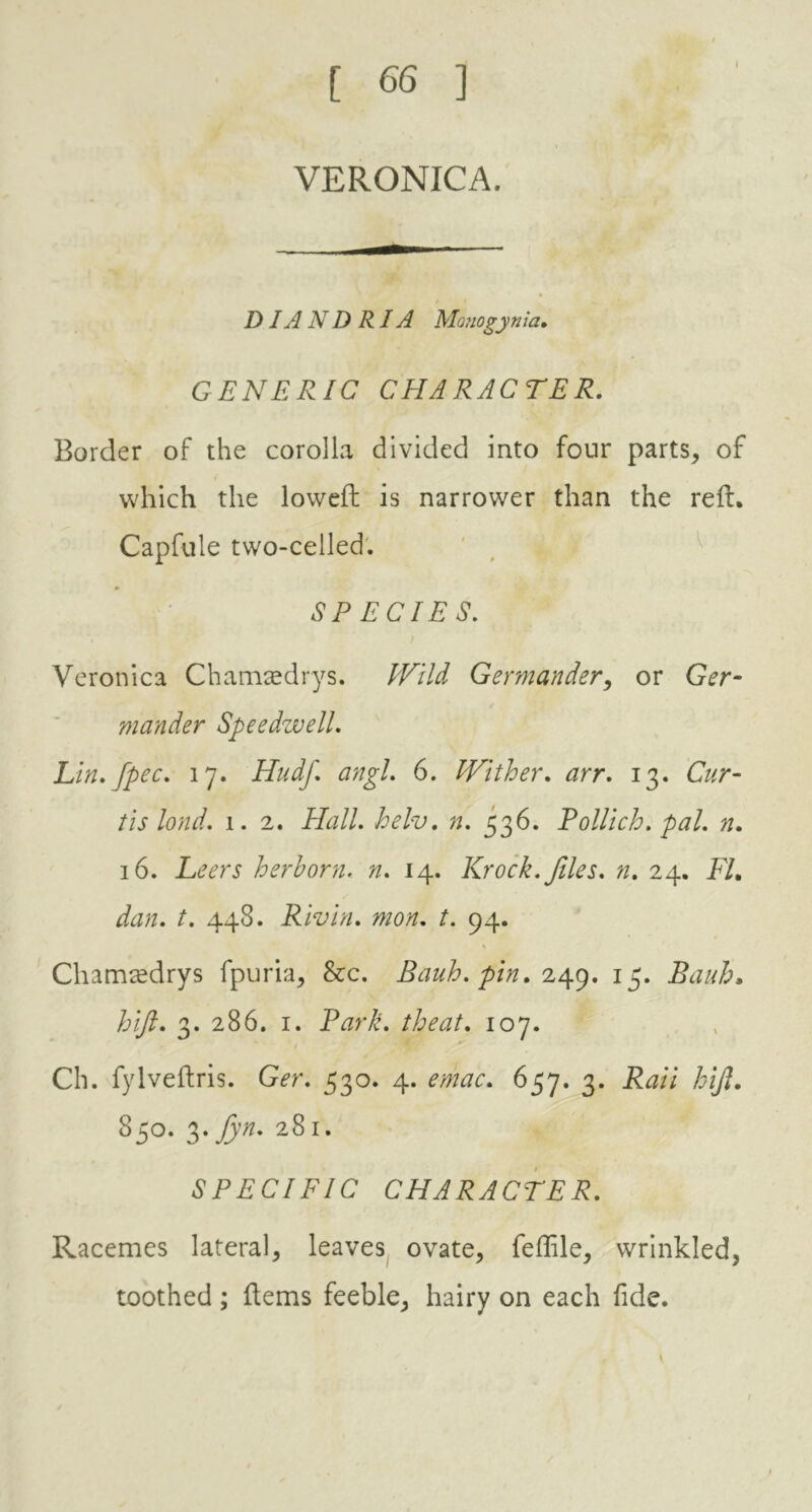 I VERONICA. DIA N D RIA Monogynia. GENERIC CHARACTER. Border of the corolla divided into four parts, of which the lowed: is narrower than the reft, Capfule two-celled. * SPECIES. Veronica Chamaedrys. Wild Germander, or Ger- mander Speedwell. Lin. fpec. 17. Hudf. angl. 6. Wither. arr. 13. Cur- tis lond. 1. 2. Hall. helv. n. 536. Pollich. pal. n. 16. Leers herhorn. n. 14. Krock. files, n. 24. FL dan. t. 448. Rivin. mon. t. 94. Chamredrys fpuria, See. Bauh. pin. 249. 15. Bauh, hijl. 3. 286. 1. Park, the at. 107. Ch. fylveftris. Ger. 530. 4. emac. 657. 3. Raii hijl. 850. ^ fyn. 281. SPECIFIC CHARACTER. Racemes lateral, leaves ovate, feflile, wrinkled, toothed; Items feeble, hairy on each fide.