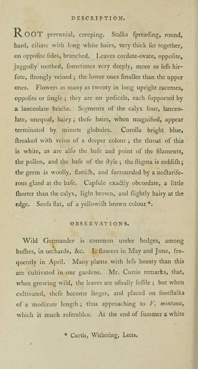 R OOT perennial, creeping. Stalks fpreading, round, hard, ciliate with long white hairs, very thick fet together, on oppofite Tides, branched. Leaves cordate-ovate, oppofite, jaggedly toothed, fometimes very deeply, more or lefs hir- sute, ftrongly veined ; the lower ones fmaller than the upper ones. Flowers as many as twenty in long upright racemes, oppofite or Angle ; they are on pedicels, each fupported by a lanceolate braCle. Segments of the calyx four, lanceo- late, unequal, hairy ; thefe hairs, when magnified, appear terminated by minute globules. Corolla bright blue, flreaked with veins of a deeper colour ; the throat of this is white, as are alfo the bafe and point of the filaments, the pollen, and the bafe of the ftyle ; the ftigma is reddifh; the germ is woolly, flattifh, and furrounded by a nectarife- rous gland at the bafe. Capfule exaCtly obcordate, a little Ihorter than the calyx, light browm, and Lightly hairy at the edge. Seeds flat, of a yellowifh brown colour O BS E R VAT IONS. Wild Germander is common under hedges, among % bufhes, in orchards, &c. I. flowers in May and June, fre- «. v* * quentlv in April. Many plants with lefs beauty than this are cultivated in our gardens. Mr. Curtis remarks, that, when growing wild, the leaves are ufually feflile ; but when cultivated, thefe become larger, and placed on footftalks of a moderate length ; thus approaching to V. montanay which it much refemblcs. At the end of fummer a white * Curtis, Withering, Leers, /