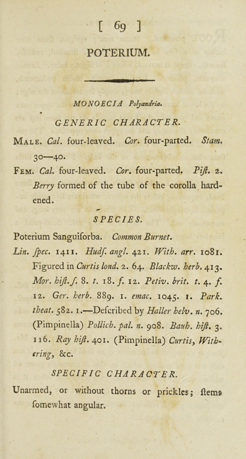 ' [ 69 ] POTERIUM. MO NO EC IA Polyaniria. GENERIC CHARACTER. Male. Cal. four-leaved. Cor. four-parted. Slam. 30—40. v Fem. Cal. four-leaved. Cor. four-parted. Pift. 2. Berry formed of the tube of the corolla hard- ened. SPECIES. Poterium Sanguiforba. Common Burnet. Lin. fpec. 1411. Hudf. angl. 421. With, arr. 1081. Figured in Curtis lond. 2. 64. Blackw. herb. 413. Mor. hijl.f. 8. t. 18. f. 12. Petiv. brit. t. 4. f. 12. Ger. herb. 889. 1. emac. 1045. Park, theat. 582. 1.—Defcribed by Haller helv. n. 706. (Pimpinella) Pollich. pal. n. 908. Bauh. hift. 3. 116. Ray hift. 401. (Pimpinella) Curtis, With- ering, &c. SPECIFIC CHARACTER. Unarmed, or without thorns or prickles; items fomewhat angular.