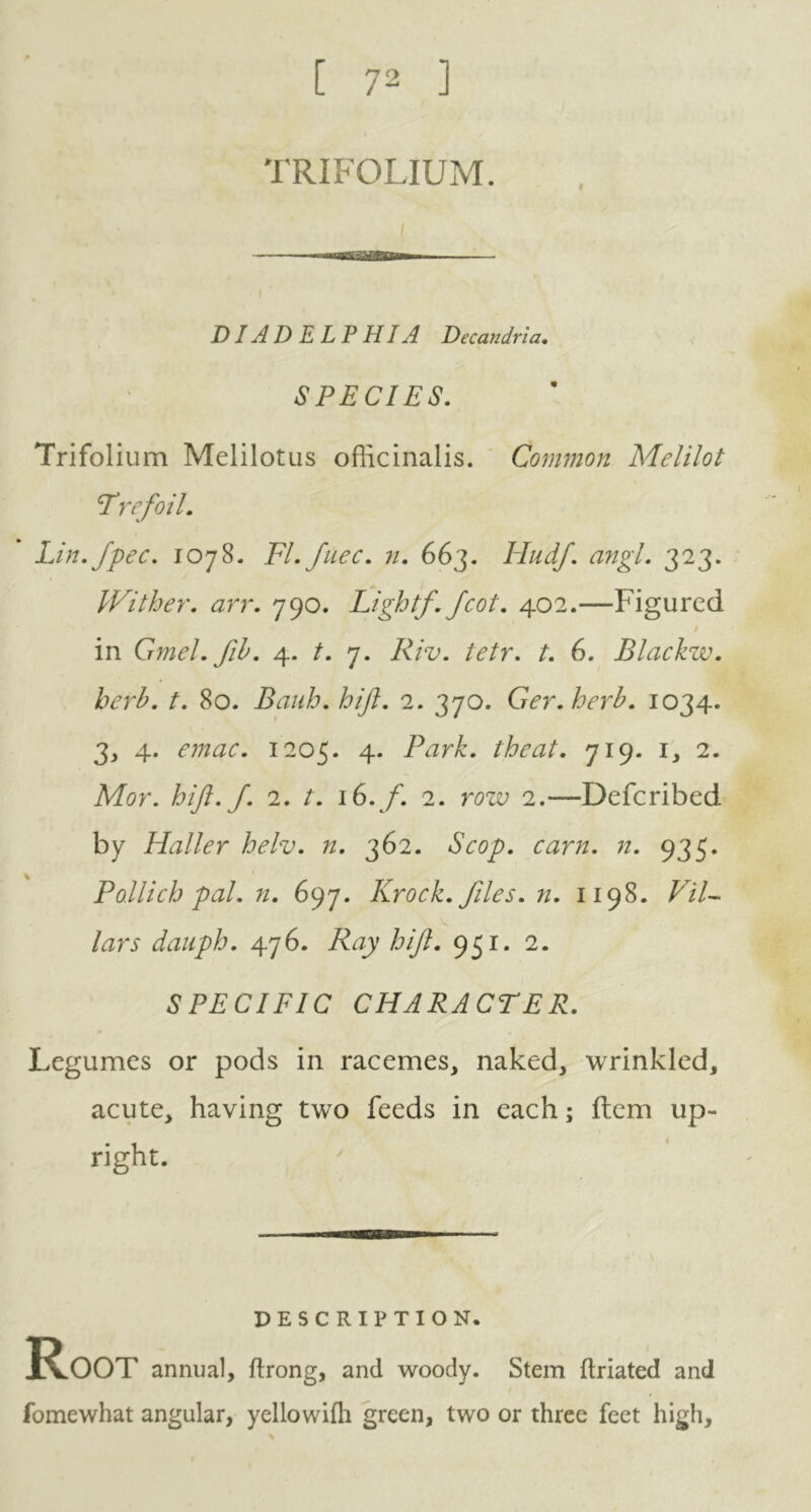 [ 72 ] TRIFOLIUM. DIADELPHIA Decandria. SPECIES. Trifolium Melilotus officinalis. Common Melilot trefoil. Lin. fpec. 1078. FI. fuec. n. 663. Hudf. angl. 323. Wither, arr. 790. Light/. Jcot. 402.—Figured t in Gmel.fib. 4. /. 7. /. 6. Blackzv. herb. t. 80. Bauh. hift. 2. 370. Ger.herb. 1034. 3, 4. 1205. 4. Park, the at. 719. 1, 2. Mor. hift. ft 2. t. 16. f. 2. row 2.—Defcribed by Haller helv. n. 362. Scop. earn. n. 935. Pollich pal. n. 697. Krock. files. 71. 1198. Pil- lars dauph. 476. Ray hi ft. 951. 2. SPECIFIC CHARACTER. Legumes or pods in racemes, naked, wrinkled, acute, having two feeds in each; item up- right. DESCRIPTION. Root annual, ftrong, and woody. Stem ftriated and fomewhat angular, yellowifh green, two or three feet high.