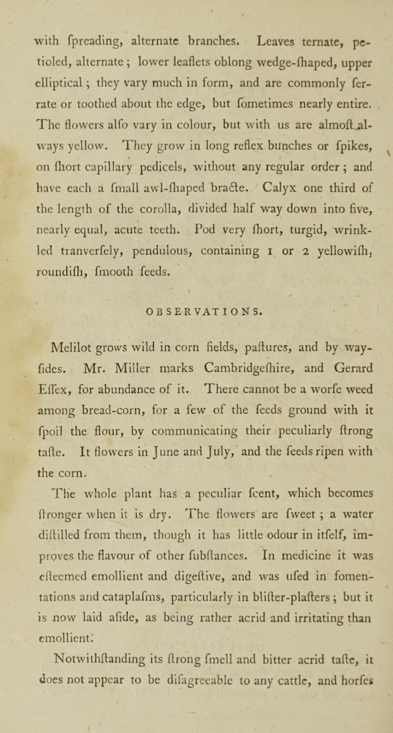with fpreading, alternate branches. Leaves ternate, pc- tioled, alternate ; lower leaflets oblong wedge-fhaped, upper elliptical; they vary much in form, and are commonly fer- rate or toothed about the edge, but fometimes nearly entire. The flowers alfo vary in colour, but with us are almoft .al- ways yellow. They grow in long reflex bunches or fpikes, \ I on fhort capillary pedicels, without any regular order ; and have each a fmall awl-fhaped bradte. Calyx one third of the length of the corolla, divided half way down into five, nearly equal, acute teeth. Pod very fhort, turgid, wrink- led tranverfely, pendulous, containing i or 2 yellowifh, roundifli, fmooth feeds. O B S ER VAT IONS. Mclilot grows wild in corn fields, paflures, and by way- fides. Mr. Miller marks Cambridgefhire, and Gerard Eflex, for abundance of it. There cannot be a worfe weed among bread-corn, for a few of the feeds ground with it fpoil the flour, by communicating their peculiarly ftrong tafte. It flowers in June and July, and the feeds ripen with the corn. The whole plant has a peculiar feent, which becomes flronger when it is dry. The flowers are fweet ; a water diftilled from them, though it has little odour in itfelf, im- proves the flavour of other fubflances. In medicine it was efteemed emollient and digeftive, and was ufed in fomen- tations and cataplafms, particularly in blifter-plafters ; but it is now laid afide, as being rather acrid and irritating than emollient^ Notwithflanding its flrong fmell and bitter acrid tafie, it does not appear to be difagreeable to any cattle, and horfes