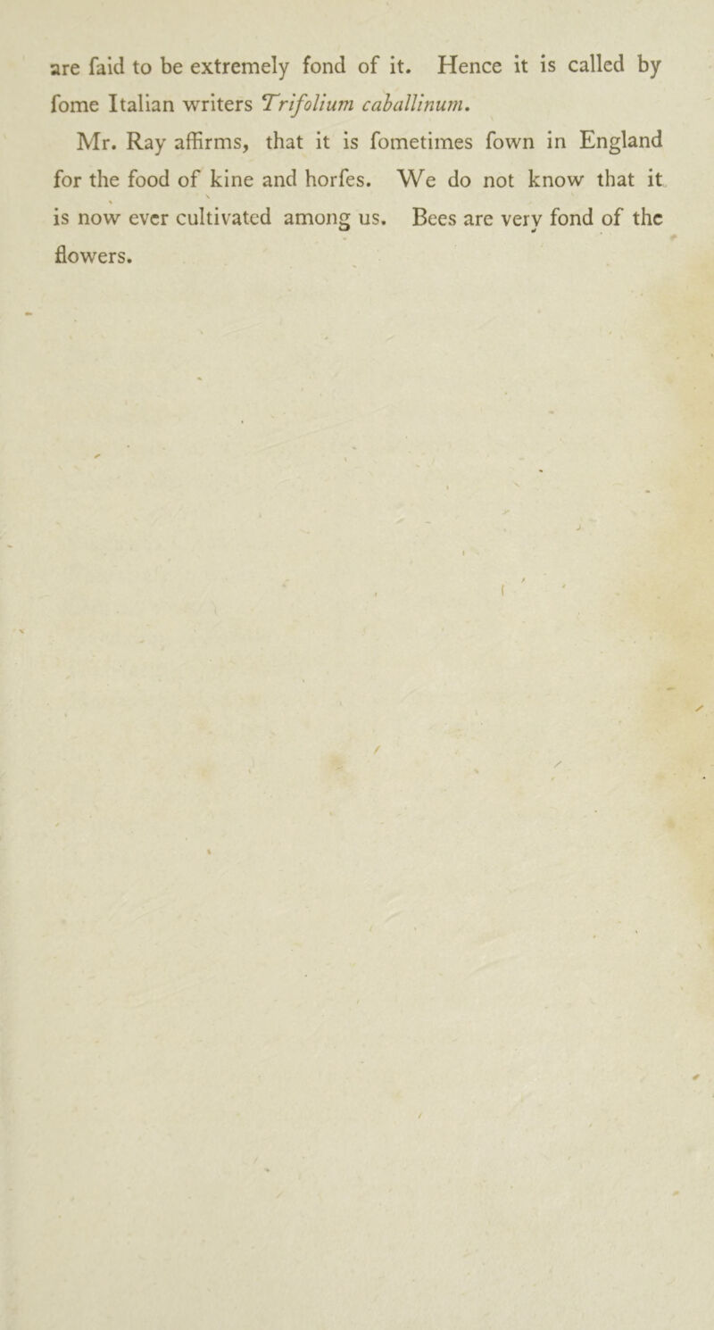 are faid to be extremely fond of it. Hence it is called by fome Italian writers Trifolium caballinum. Mr. Ray affirms, that it is fometimes Town in England for the food of kine and horfes. We do not know that it is now ever cultivated among us. Bees are very fond of the flowers.