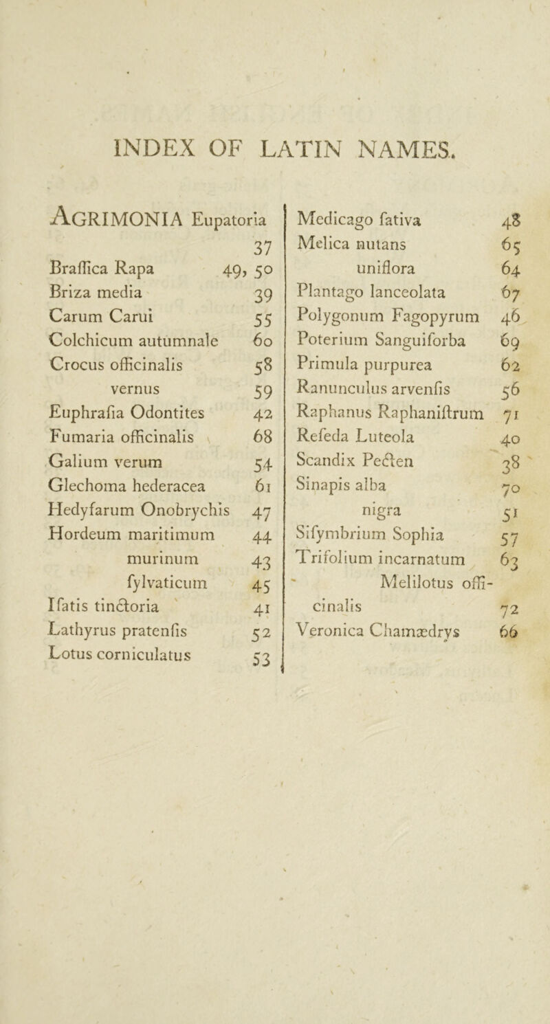 AgRIMONIA Eupatoria 37 Braffica Rapa 49, 50 Briza media 39 Carum Carui. 55 Colchicum autumnale 60 Crocus officinalis 58 vernus 59 Euphrafia Odontites 42 Fumaria officinalis 68 Galium verum 54 Glechoma hederacea 61 Hedyfarum Onobrychis 47 Hordeum maritimum 44 murinum 43 fylvaticum 45 I Tatis tincloria 41 Lathyrus pratenfis 52 Lotus corniculatus c? Medicago fativa 4S Melica nutans 65 uniflora 64 Plantago lanceolata 67 Polygonum Fagopyrum 46 Poterium Sanguiforba 69 Primula purpurea 62 Ranunculus arvenfis 56 Raphanus Raphaniftrum 71 Refeda Luteola 40 Scandix Pe6!en 38 Sinapis alba 70 nigra 51 Sifymbrium Sophia 57 1 rirolium incarnatum 6? Melilotus offi- cinalis 72 Veronica Chamasdrvs 66