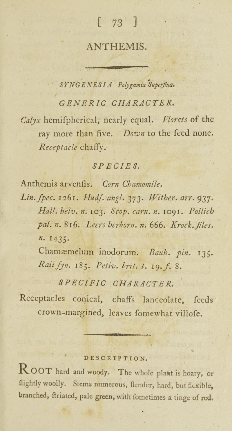 [ 73 ] ANTHEMIS. I STNGENESIA Poly garni a Superjlua* / GENERIC CHARACTER. Calyx hemifpherical, nearly equal. Florets of the ray more than five. Down to the feed none. Receptacle chaffy. SPECIES. Anthemis arvenfis. Corn Chamomile. Lin.fpec. 1261. HudJ. angL 373. IVither. arr. 937. Hall. helv. n. 103. Scop. cam. n. 1091. Pollich pal. n. 816. Leers herb or n. n. 666. Krock.files, n. 1435. r Chamsemelum inodorum. Bank. pin. 135. Raiifyn. 185. Petiv. brit. t. 19./. 8. SPECIFIC CHARACTER. / _ t | Receptacles conical, chaffs lanceolate, feeds crown-margined, leaves fomewhat villofe. DESCRIPTION. Root hard and woody. The whole plaMt is hoary, or (lightly woolly. Stems numerous, flender, hard, but flexible, branched, ftriated, pale green, with fometimes a tinge of red.