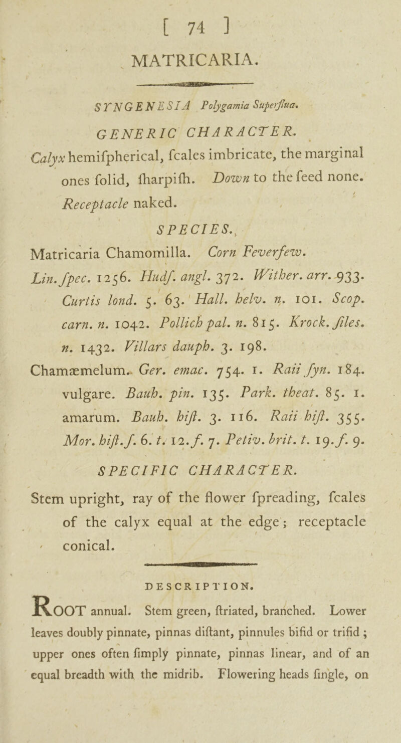 [ 74 ] MATRICARIA. —... MjMggaMMg—— — STNGENES1J Polygamia Supeifua. GENERIC CHARACTER. Calyxhemifpherical, fcales imbricate, the marginal ones folid, lharpifh. Down to the feed none. / Receptacle naked. SPECIES... Matricaria Chamomilla. Corn Feverfezv. Lin. fpec. 1256. Hudf. angl. yj2- Wither, arr. 933. Curtis lond. 5. 63.' Hall. helv. n. 101. tz. 1042. Pollichpal. n. 815. Krock. files, n. 1432. Villars dauph. 3. 198. Chamaemelum.. G^r. 754. 1. Raii fyn. 184. vulgare. Bank. pin. 135* Park, theat. 85* 1. t amarum. Bauh. hifi. 3. 116. Raii hijl. 355* Mor. hift.J. 6. L I2.f. 7. Petiv. brit. t. 19./. 9. SPECIFIC CHARACTER. Stem upright, ray of the flower fpreading, fcales of the calyx equal at the edge ; receptacle / ' conical. DESCRIPTION. Root annual. Stem green, ftriated, branched. Lower 1 leaves doubly pinnate, pinnas diftant, pinnules bifid or trifid ; upper ones often fimply pinnate, pinnas linear, and of an equal breadth with the midrib. Flowering heads fingle, on