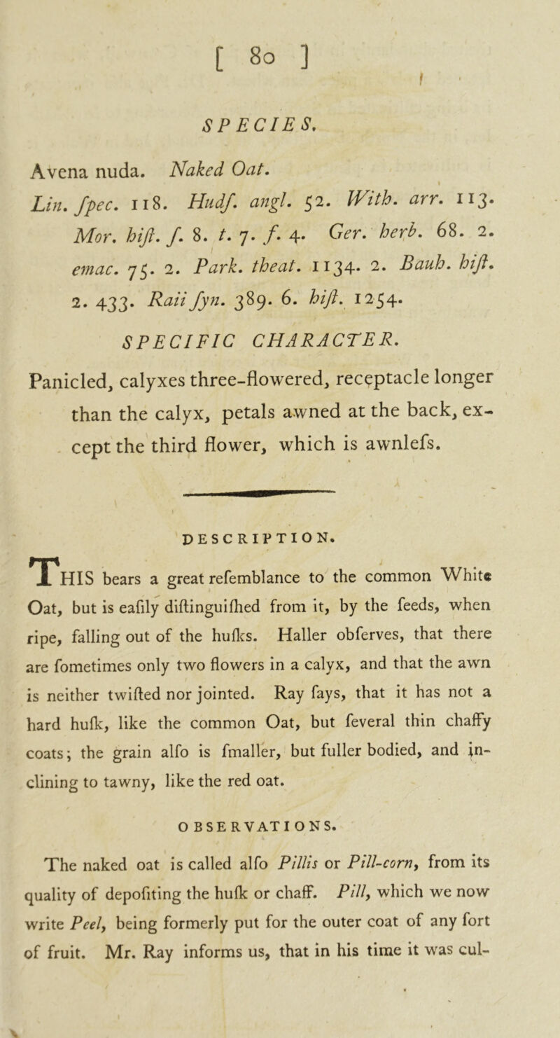 [ So ] f SPECIES. Avcna nuda. Naked Oat. i Lin. fpec. 118. Hudf. angl. 52. With. arr. 113. Mor. hift. f. 8. /. 7. f. 4- G<?r. /^. 68. 2. emac. 75. 2. Park, theat. 1134* 2. Bauh. hift. 2. 433. Raiifyn. 389. 6. hift. 1254* SPECIFIC CHARACTER. Panicled, calyxes three-flowered, receptacle longer than the calyx, petals awned at the back, ex- cept the third flower, which is awnlefs. DESCRIPTION. This bears a great refemblance to the common White Oat, but is eafily diftinguilhed from it, by the feeds, when ripe, falling out of the hufks. Haller obferves, that there are fometimes only two flowers in a calyx, and that the awn is neither twifled nor jointed. Ray fays, that it has not a hard hulk, like the common Oat, but feveral thin chaffy coats; the grain alfo is fmaller, but fuller bodied, and in- clining to tawny, like the red oat. O BSE RVATI ONS. The naked oat is called alfo Pi Ills or P ill-corn, from its quality of depoflting the hulk or chaff. Pill, which we now write Peel, being formerly put for the outer coat of any fort of fruit. Mr. Ray informs us, that in his time it was cul-
