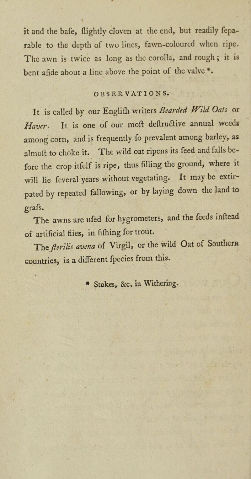 it and the bafe, {lightly cloven at the end, but readily fepa- rable to the depth of two lines, fawn-coloured when ripe. The awn is twice as long as the corolla, and rough; it is bent a fide about a line above the point of the valve *. OBSERVATIONS. It is called by our Englifh writers Bearded JVild Oats or Haver. It is one of our moft definitive annual weeds among corn, and is frequently fo prevalent among barley, as almoft to choke it. The wild oat ripens its feed and falls be- fore the crop itfelf is ripe, thus filling the ground, where it will lie feveral years without vegetating. It may be extir- pated by repeated fallowing, or by laying down the land to grafs. The awns are ufed for hygrometers, and the feeds inftead of artificial flies, in fifhing for trout. Thejlerilis avena of Virgil, or the wild Oat of Southern countries, is a different fpecies from this. * Stokes, &c. in Withering.