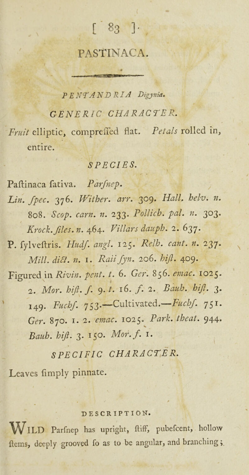 [ «3 ]• , PASTINACA. PENTANDRIA Digynia♦ GENERIC CHARACTER. \ Fruit elliptic, comprened flat. Petals rolled in, entire. SPECIES. \ * Paftinaca fativa. Parfnep. Lin. fpec. 376. Wither, arr. 309. Hall. helv. 80S. 7/. 233. Polhch. pal. n. 303. Krock.files, n. 464. Villars dauph. 2. 637. P. fylveftris. Hudf. angl. 125* Relb. cant. n. 237* Mill. didl. n. 1. Raiifyn. 206. hijl. 409. ^ « Figured in Rivin. pent. t. 6. G<?r. 856. emac. 1025. 2. Mar. hijl. J. 9./. 16. /. 2. hijl. 3. 149. Fuchf. 753.—Cultivated.—Fuchf. 751. Ger. 870. 1. 2. mar. 1025. PurL theat. 944. fez)?. 3. 150. Mor.f. 1. SPECIFIC CHARACTER. Leaves limply pinnate. DESCR IPTION. Wild Parfnep has upright, ftiff, pubefcent, hollow ftems, deeply grooved fo as to be angular, and branching